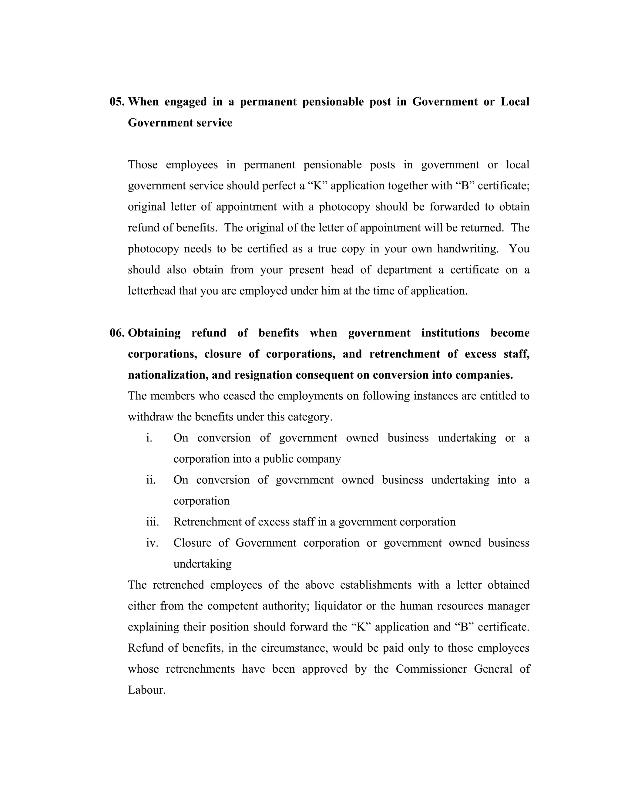 05. When engaged in a permanent pensionable post in Government or Local
   Government service


   Those employees in permanent pensionable posts in government or local
   government service should perfect a “K” application together with “B” certificate;
   original letter of appointment with a photocopy should be forwarded to obtain
   refund of benefits. The original of the letter of appointment will be returned. The
   photocopy needs to be certified as a true copy in your own handwriting. You
   should also obtain from your present head of department a certificate on a
   letterhead that you are employed under him at the time of application.


06. Obtaining refund of benefits when government institutions become
   corporations, closure of corporations, and retrenchment of excess staff,
   nationalization, and resignation consequent on conversion into companies.
   The members who ceased the employments on following instances are entitled to
   withdraw the benefits under this category.
      i.     On conversion of government owned business undertaking or a
             corporation into a public company
      ii.    On conversion of government owned business undertaking into a
             corporation
      iii.   Retrenchment of excess staff in a government corporation
      iv.    Closure of Government corporation or government owned business
             undertaking
   The retrenched employees of the above establishments with a letter obtained
   either from the competent authority; liquidator or the human resources manager
   explaining their position should forward the “K” application and “B” certificate.
   Refund of benefits, in the circumstance, would be paid only to those employees
   whose retrenchments have been approved by the Commissioner General of
   Labour.
 
