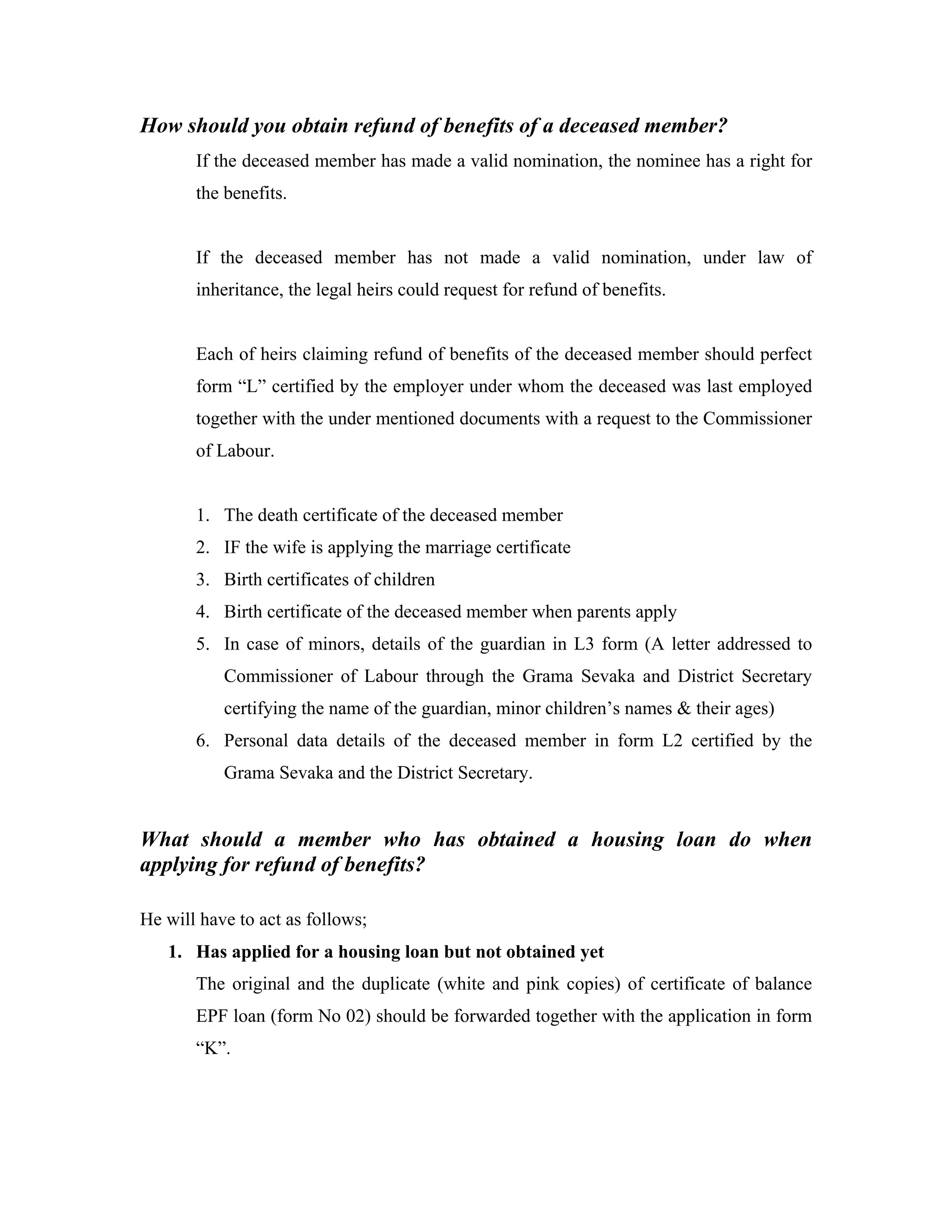 How should you obtain refund of benefits of a deceased member?
       If the deceased member has made a valid nomination, the nominee has a right for
       the benefits.


       If the deceased member has not made a valid nomination, under law of
       inheritance, the legal heirs could request for refund of benefits.


       Each of heirs claiming refund of benefits of the deceased member should perfect
       form “L” certified by the employer under whom the deceased was last employed
       together with the under mentioned documents with a request to the Commissioner
       of Labour.


       1. The death certificate of the deceased member
       2. IF the wife is applying the marriage certificate
       3. Birth certificates of children
       4. Birth certificate of the deceased member when parents apply
       5. In case of minors, details of the guardian in L3 form (A letter addressed to
           Commissioner of Labour through the Grama Sevaka and District Secretary
           certifying the name of the guardian, minor children’s names & their ages)
       6. Personal data details of the deceased member in form L2 certified by the
           Grama Sevaka and the District Secretary.


What should a member who has obtained a housing loan do when
applying for refund of benefits?

He will have to act as follows;
   1. Has applied for a housing loan but not obtained yet
       The original and the duplicate (white and pink copies) of certificate of balance
       EPF loan (form No 02) should be forwarded together with the application in form
       “K”.
 