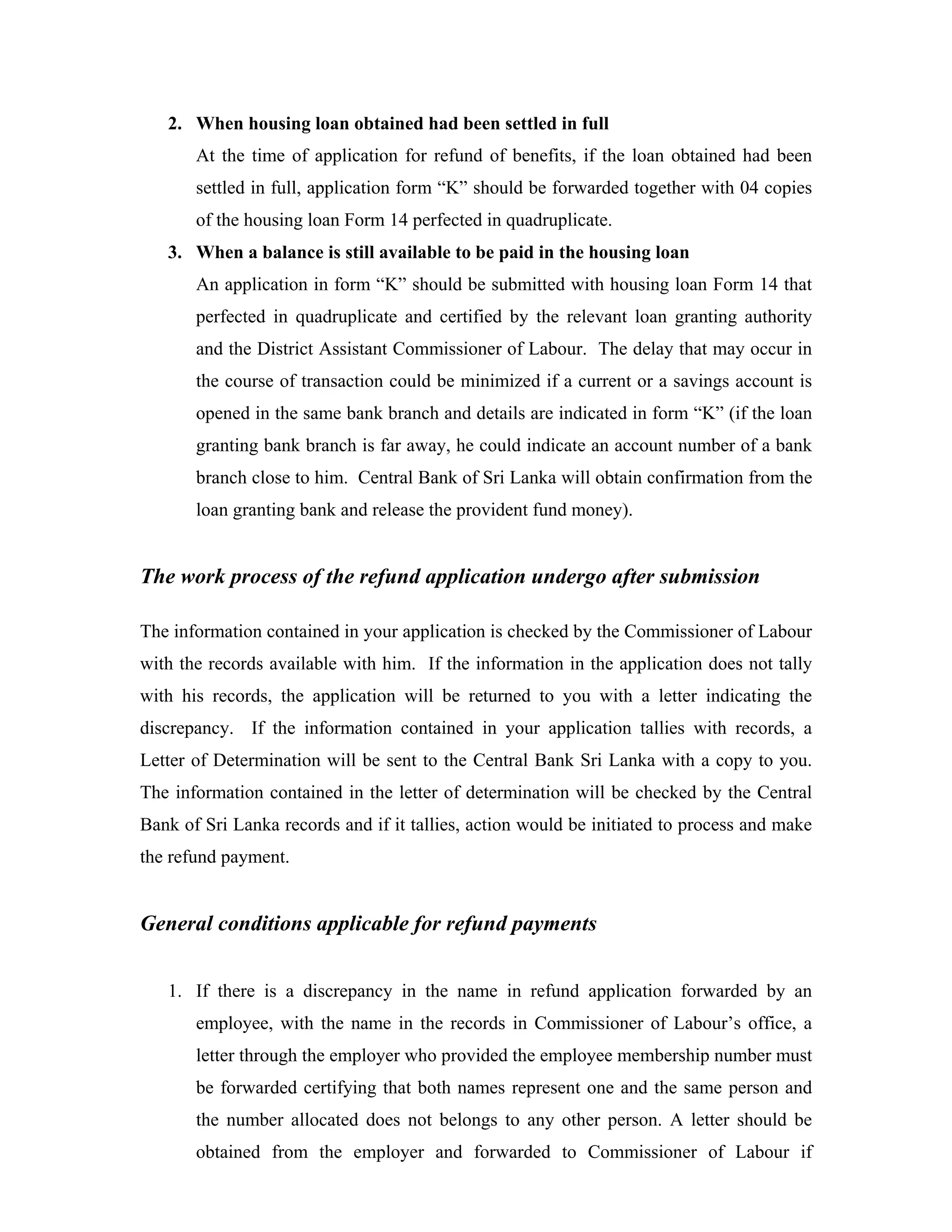 2. When housing loan obtained had been settled in full
       At the time of application for refund of benefits, if the loan obtained had been
       settled in full, application form “K” should be forwarded together with 04 copies
       of the housing loan Form 14 perfected in quadruplicate.
   3. When a balance is still available to be paid in the housing loan
       An application in form “K” should be submitted with housing loan Form 14 that
       perfected in quadruplicate and certified by the relevant loan granting authority
       and the District Assistant Commissioner of Labour. The delay that may occur in
       the course of transaction could be minimized if a current or a savings account is
       opened in the same bank branch and details are indicated in form “K” (if the loan
       granting bank branch is far away, he could indicate an account number of a bank
       branch close to him. Central Bank of Sri Lanka will obtain confirmation from the
       loan granting bank and release the provident fund money).


The work process of the refund application undergo after submission

The information contained in your application is checked by the Commissioner of Labour
with the records available with him. If the information in the application does not tally
with his records, the application will be returned to you with a letter indicating the
discrepancy. If the information contained in your application tallies with records, a
Letter of Determination will be sent to the Central Bank Sri Lanka with a copy to you.
The information contained in the letter of determination will be checked by the Central
Bank of Sri Lanka records and if it tallies, action would be initiated to process and make
the refund payment.


General conditions applicable for refund payments


   1. If there is a discrepancy in the name in refund application forwarded by an
       employee, with the name in the records in Commissioner of Labour’s office, a
       letter through the employer who provided the employee membership number must
       be forwarded certifying that both names represent one and the same person and
       the number allocated does not belongs to any other person. A letter should be
       obtained from the employer and forwarded to Commissioner of Labour if
 