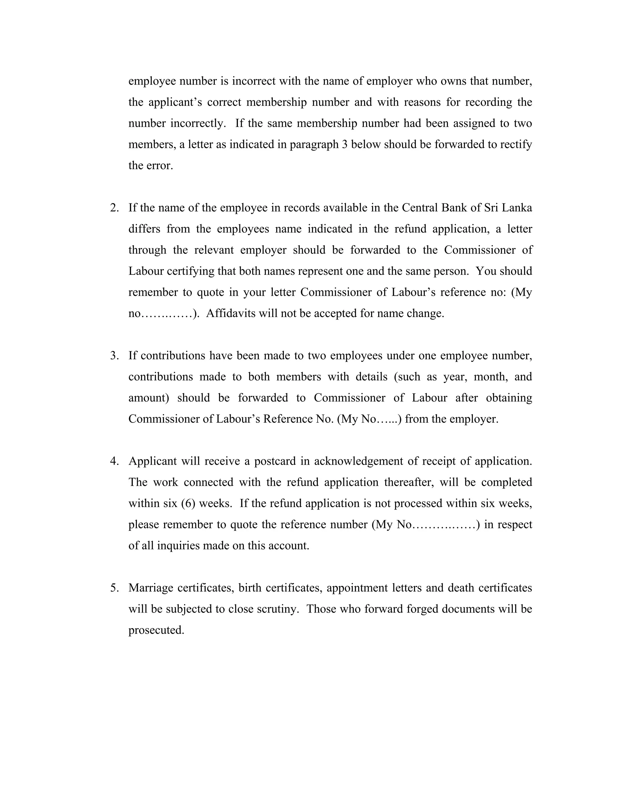 employee number is incorrect with the name of employer who owns that number,
   the applicant’s correct membership number and with reasons for recording the
   number incorrectly. If the same membership number had been assigned to two
   members, a letter as indicated in paragraph 3 below should be forwarded to rectify
   the error.


2. If the name of the employee in records available in the Central Bank of Sri Lanka
   differs from the employees name indicated in the refund application, a letter
   through the relevant employer should be forwarded to the Commissioner of
   Labour certifying that both names represent one and the same person. You should
   remember to quote in your letter Commissioner of Labour’s reference no: (My
   no…….……). Affidavits will not be accepted for name change.


3. If contributions have been made to two employees under one employee number,
   contributions made to both members with details (such as year, month, and
   amount) should be forwarded to Commissioner of Labour after obtaining
   Commissioner of Labour’s Reference No. (My No…...) from the employer.


4. Applicant will receive a postcard in acknowledgement of receipt of application.
   The work connected with the refund application thereafter, will be completed
   within six (6) weeks. If the refund application is not processed within six weeks,
   please remember to quote the reference number (My No……….……) in respect
   of all inquiries made on this account.


5. Marriage certificates, birth certificates, appointment letters and death certificates
   will be subjected to close scrutiny. Those who forward forged documents will be
   prosecuted.
 