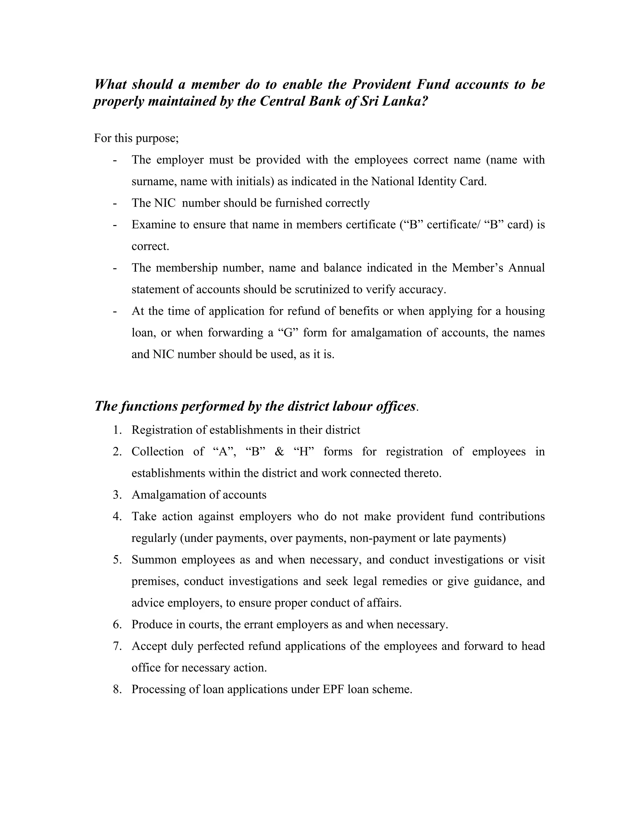 What should a member do to enable the Provident Fund accounts to be
properly maintained by the Central Bank of Sri Lanka?

For this purpose;
   -   The employer must be provided with the employees correct name (name with
       surname, name with initials) as indicated in the National Identity Card.
   -   The NIC number should be furnished correctly
   -   Examine to ensure that name in members certificate (“B” certificate/ “B” card) is
       correct.
   -   The membership number, name and balance indicated in the Member’s Annual
       statement of accounts should be scrutinized to verify accuracy.
   -   At the time of application for refund of benefits or when applying for a housing
       loan, or when forwarding a “G” form for amalgamation of accounts, the names
       and NIC number should be used, as it is.



The functions performed by the district labour offices.
   1. Registration of establishments in their district
   2. Collection of “A”, “B” & “H” forms for registration of employees in
       establishments within the district and work connected thereto.
   3. Amalgamation of accounts
   4. Take action against employers who do not make provident fund contributions
       regularly (under payments, over payments, non-payment or late payments)
   5. Summon employees as and when necessary, and conduct investigations or visit
       premises, conduct investigations and seek legal remedies or give guidance, and
       advice employers, to ensure proper conduct of affairs.
   6. Produce in courts, the errant employers as and when necessary.
   7. Accept duly perfected refund applications of the employees and forward to head
       office for necessary action.
   8. Processing of loan applications under EPF loan scheme.
 