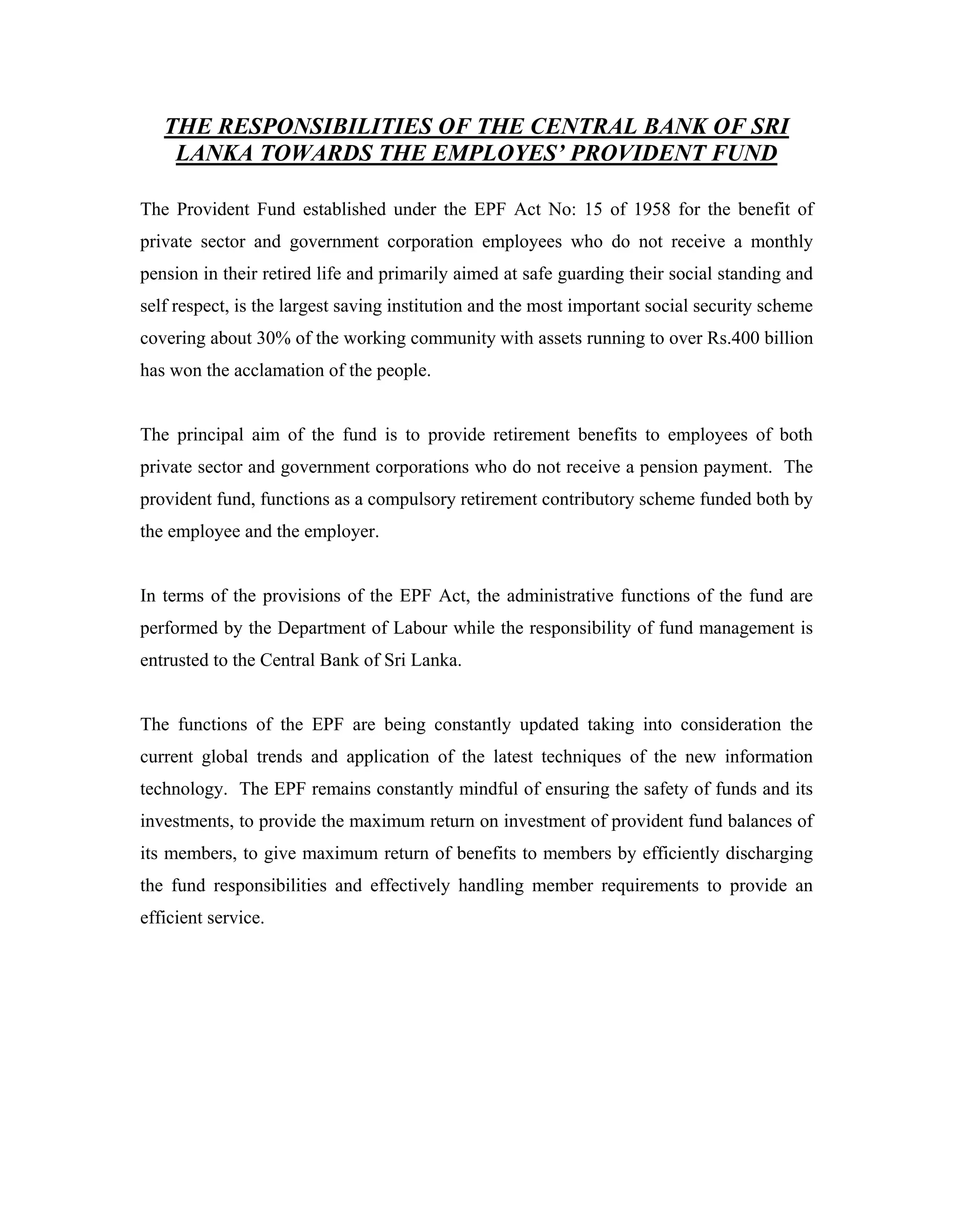 THE RESPONSIBILITIES OF THE CENTRAL BANK OF SRI
    LANKA TOWARDS THE EMPLOYES’ PROVIDENT FUND

The Provident Fund established under the EPF Act No: 15 of 1958 for the benefit of
private sector and government corporation employees who do not receive a monthly
pension in their retired life and primarily aimed at safe guarding their social standing and
self respect, is the largest saving institution and the most important social security scheme
covering about 30% of the working community with assets running to over Rs.400 billion
has won the acclamation of the people.


The principal aim of the fund is to provide retirement benefits to employees of both
private sector and government corporations who do not receive a pension payment. The
provident fund, functions as a compulsory retirement contributory scheme funded both by
the employee and the employer.


In terms of the provisions of the EPF Act, the administrative functions of the fund are
performed by the Department of Labour while the responsibility of fund management is
entrusted to the Central Bank of Sri Lanka.


The functions of the EPF are being constantly updated taking into consideration the
current global trends and application of the latest techniques of the new information
technology. The EPF remains constantly mindful of ensuring the safety of funds and its
investments, to provide the maximum return on investment of provident fund balances of
its members, to give maximum return of benefits to members by efficiently discharging
the fund responsibilities and effectively handling member requirements to provide an
efficient service.
 