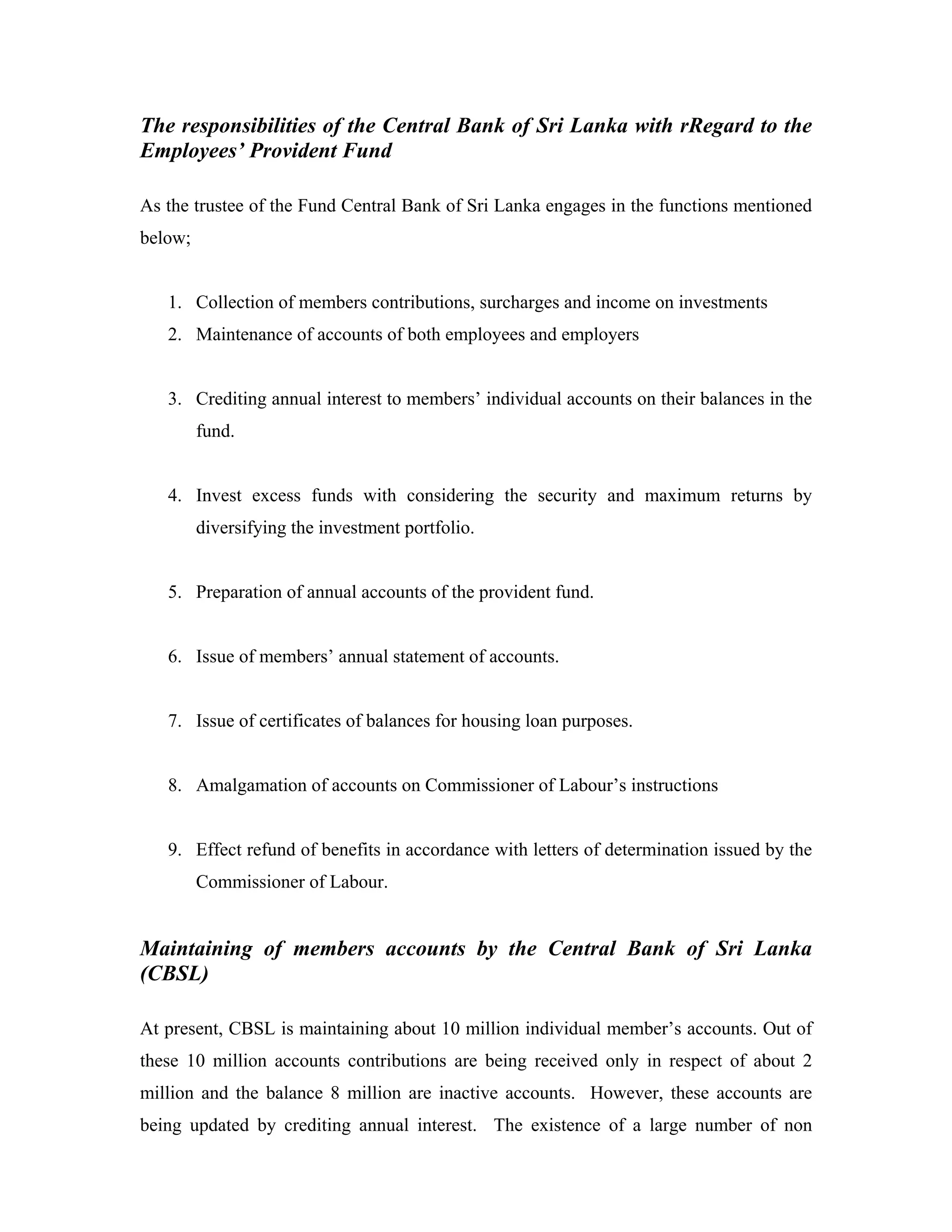 The responsibilities of the Central Bank of Sri Lanka with rRegard to the
Employees’ Provident Fund

As the trustee of the Fund Central Bank of Sri Lanka engages in the functions mentioned
below;


   1. Collection of members contributions, surcharges and income on investments
   2. Maintenance of accounts of both employees and employers


   3. Crediting annual interest to members’ individual accounts on their balances in the
         fund.


   4. Invest excess funds with considering the security and maximum returns by
         diversifying the investment portfolio.


   5. Preparation of annual accounts of the provident fund.


   6. Issue of members’ annual statement of accounts.


   7. Issue of certificates of balances for housing loan purposes.


   8. Amalgamation of accounts on Commissioner of Labour’s instructions


   9. Effect refund of benefits in accordance with letters of determination issued by the
         Commissioner of Labour.


Maintaining of members accounts by the Central Bank of Sri Lanka
(CBSL)

At present, CBSL is maintaining about 10 million individual member’s accounts. Out of
these 10 million accounts contributions are being received only in respect of about 2
million and the balance 8 million are inactive accounts. However, these accounts are
being updated by crediting annual interest. The existence of a large number of non
 