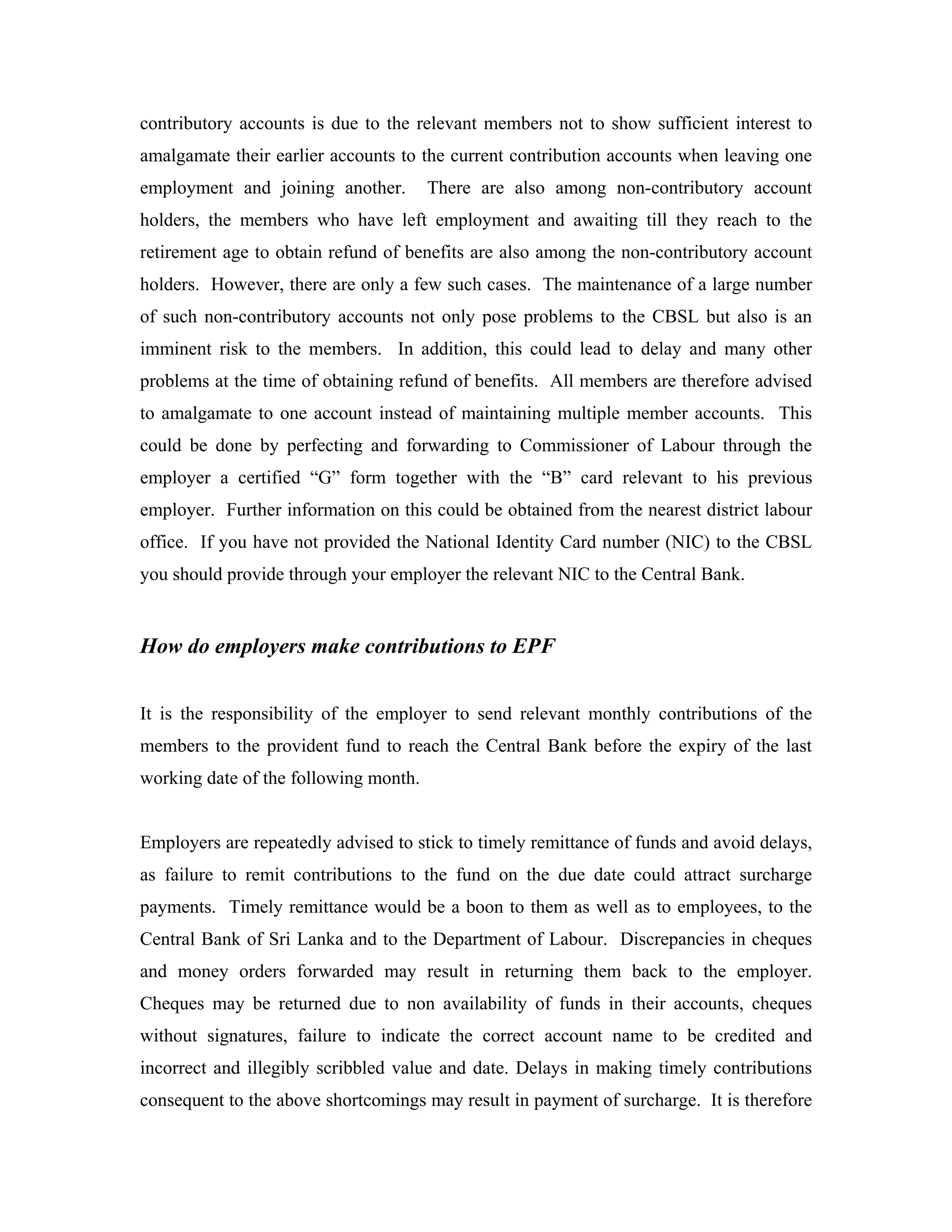 contributory accounts is due to the relevant members not to show sufficient interest to
amalgamate their earlier accounts to the current contribution accounts when leaving one
employment and joining another.        There are also among non-contributory account
holders, the members who have left employment and awaiting till they reach to the
retirement age to obtain refund of benefits are also among the non-contributory account
holders. However, there are only a few such cases. The maintenance of a large number
of such non-contributory accounts not only pose problems to the CBSL but also is an
imminent risk to the members. In addition, this could lead to delay and many other
problems at the time of obtaining refund of benefits. All members are therefore advised
to amalgamate to one account instead of maintaining multiple member accounts. This
could be done by perfecting and forwarding to Commissioner of Labour through the
employer a certified “G” form together with the “B” card relevant to his previous
employer. Further information on this could be obtained from the nearest district labour
office. If you have not provided the National Identity Card number (NIC) to the CBSL
you should provide through your employer the relevant NIC to the Central Bank.


How do employers make contributions to EPF


It is the responsibility of the employer to send relevant monthly contributions of the
members to the provident fund to reach the Central Bank before the expiry of the last
working date of the following month.


Employers are repeatedly advised to stick to timely remittance of funds and avoid delays,
as failure to remit contributions to the fund on the due date could attract surcharge
payments. Timely remittance would be a boon to them as well as to employees, to the
Central Bank of Sri Lanka and to the Department of Labour. Discrepancies in cheques
and money orders forwarded may result in returning them back to the employer.
Cheques may be returned due to non availability of funds in their accounts, cheques
without signatures, failure to indicate the correct account name to be credited and
incorrect and illegibly scribbled value and date. Delays in making timely contributions
consequent to the above shortcomings may result in payment of surcharge. It is therefore
 