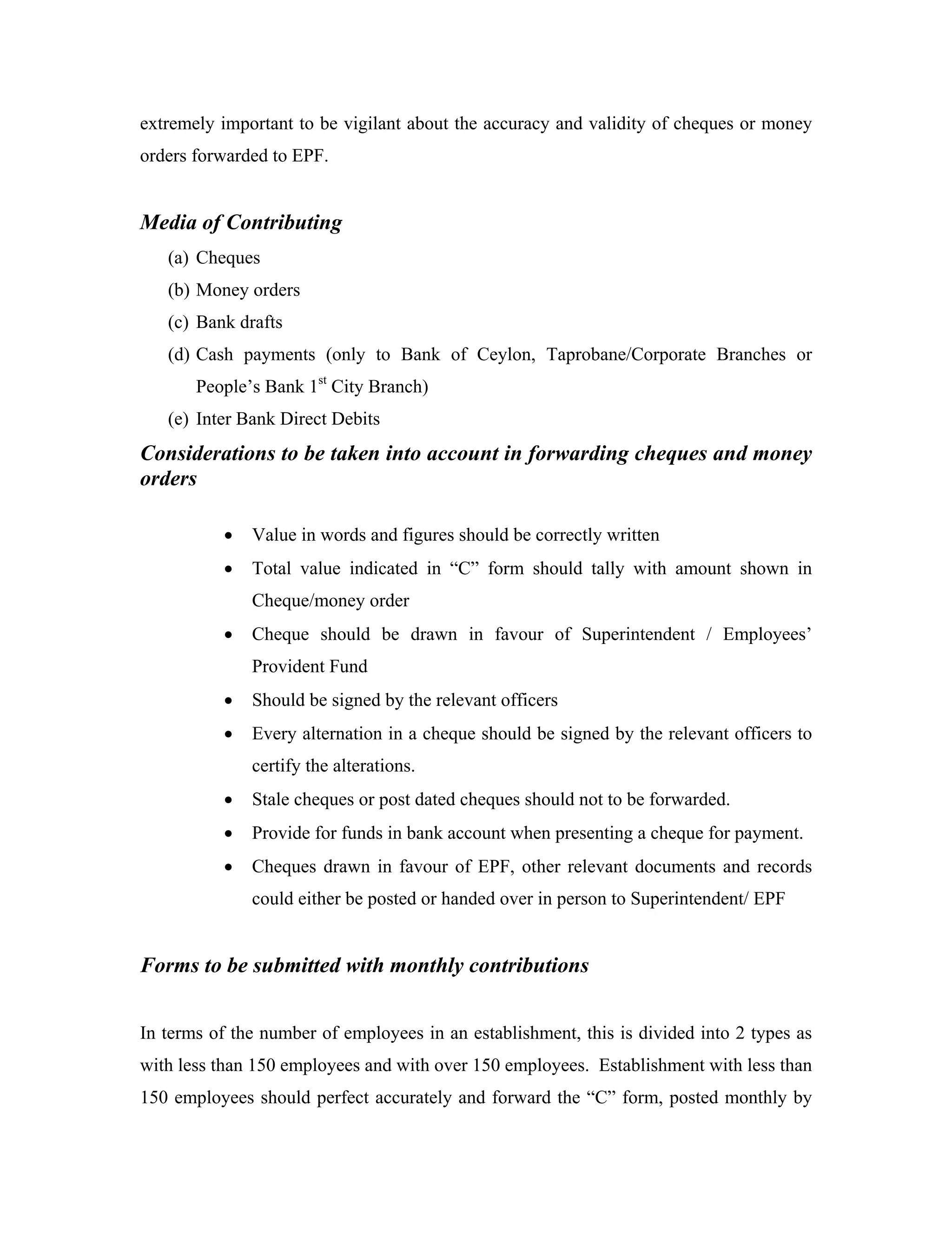 extremely important to be vigilant about the accuracy and validity of cheques or money
orders forwarded to EPF.


Media of Contributing
   (a) Cheques
   (b) Money orders
   (c) Bank drafts
   (d) Cash payments (only to Bank of Ceylon, Taprobane/Corporate Branches or
       People’s Bank 1st City Branch)
   (e) Inter Bank Direct Debits
Considerations to be taken into account in forwarding cheques and money
orders

           •   Value in words and figures should be correctly written
           •   Total value indicated in “C” form should tally with amount shown in
               Cheque/money order
           •   Cheque should be drawn in favour of Superintendent / Employees’
               Provident Fund
           •   Should be signed by the relevant officers
           •   Every alternation in a cheque should be signed by the relevant officers to
               certify the alterations.
           •   Stale cheques or post dated cheques should not to be forwarded.
           •   Provide for funds in bank account when presenting a cheque for payment.
           •   Cheques drawn in favour of EPF, other relevant documents and records
               could either be posted or handed over in person to Superintendent/ EPF


Forms to be submitted with monthly contributions


In terms of the number of employees in an establishment, this is divided into 2 types as
with less than 150 employees and with over 150 employees. Establishment with less than
150 employees should perfect accurately and forward the “C” form, posted monthly by
 