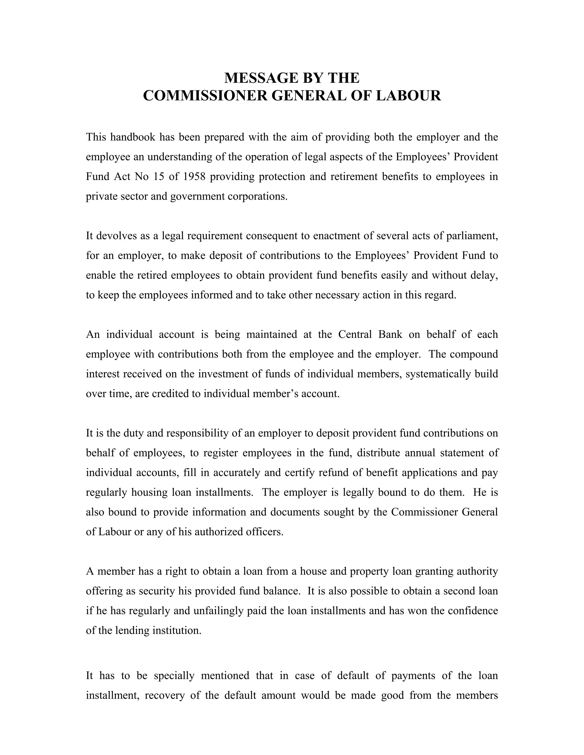 MESSAGE BY THE
             COMMISSIONER GENERAL OF LABOUR

This handbook has been prepared with the aim of providing both the employer and the
employee an understanding of the operation of legal aspects of the Employees’ Provident
Fund Act No 15 of 1958 providing protection and retirement benefits to employees in
private sector and government corporations.


It devolves as a legal requirement consequent to enactment of several acts of parliament,
for an employer, to make deposit of contributions to the Employees’ Provident Fund to
enable the retired employees to obtain provident fund benefits easily and without delay,
to keep the employees informed and to take other necessary action in this regard.


An individual account is being maintained at the Central Bank on behalf of each
employee with contributions both from the employee and the employer. The compound
interest received on the investment of funds of individual members, systematically build
over time, are credited to individual member’s account.


It is the duty and responsibility of an employer to deposit provident fund contributions on
behalf of employees, to register employees in the fund, distribute annual statement of
individual accounts, fill in accurately and certify refund of benefit applications and pay
regularly housing loan installments. The employer is legally bound to do them. He is
also bound to provide information and documents sought by the Commissioner General
of Labour or any of his authorized officers.


A member has a right to obtain a loan from a house and property loan granting authority
offering as security his provided fund balance. It is also possible to obtain a second loan
if he has regularly and unfailingly paid the loan installments and has won the confidence
of the lending institution.


It has to be specially mentioned that in case of default of payments of the loan
installment, recovery of the default amount would be made good from the members
 
