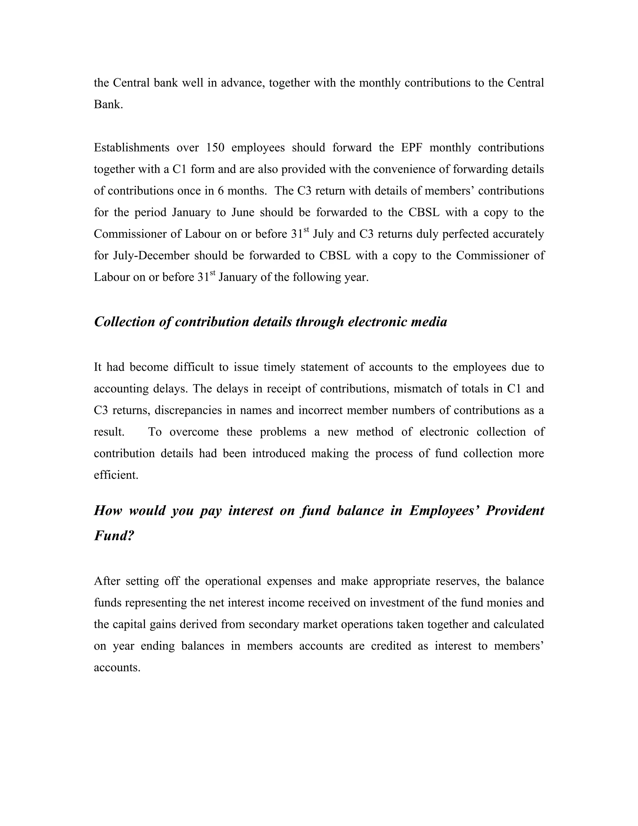 the Central bank well in advance, together with the monthly contributions to the Central
Bank.


Establishments over 150 employees should forward the EPF monthly contributions
together with a C1 form and are also provided with the convenience of forwarding details
of contributions once in 6 months. The C3 return with details of members’ contributions
for the period January to June should be forwarded to the CBSL with a copy to the
Commissioner of Labour on or before 31st July and C3 returns duly perfected accurately
for July-December should be forwarded to CBSL with a copy to the Commissioner of
Labour on or before 31st January of the following year.


Collection of contribution details through electronic media


It had become difficult to issue timely statement of accounts to the employees due to
accounting delays. The delays in receipt of contributions, mismatch of totals in C1 and
C3 returns, discrepancies in names and incorrect member numbers of contributions as a
result.      To overcome these problems a new method of electronic collection of
contribution details had been introduced making the process of fund collection more
efficient.

How would you pay interest on fund balance in Employees’ Provident
Fund?


After setting off the operational expenses and make appropriate reserves, the balance
funds representing the net interest income received on investment of the fund monies and
the capital gains derived from secondary market operations taken together and calculated
on year ending balances in members accounts are credited as interest to members’
accounts.
 