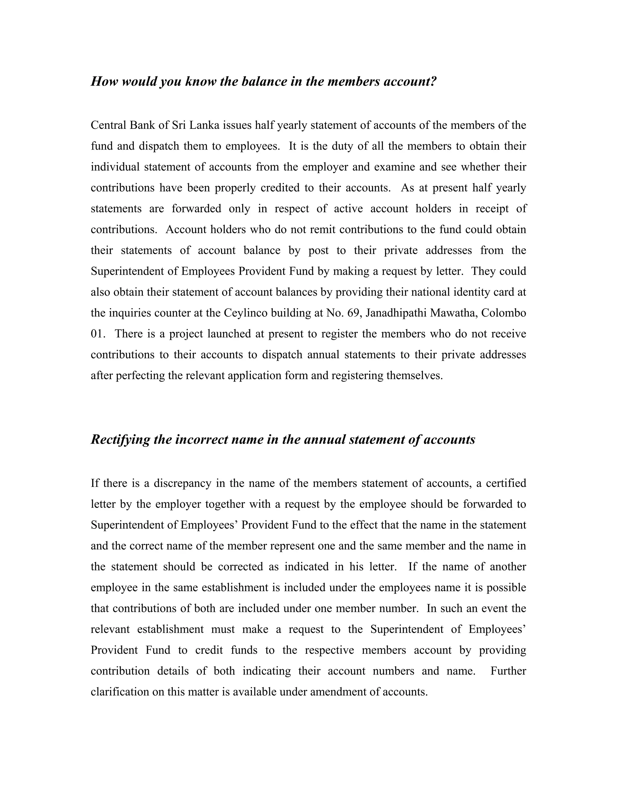 How would you know the balance in the members account?


Central Bank of Sri Lanka issues half yearly statement of accounts of the members of the
fund and dispatch them to employees. It is the duty of all the members to obtain their
individual statement of accounts from the employer and examine and see whether their
contributions have been properly credited to their accounts. As at present half yearly
statements are forwarded only in respect of active account holders in receipt of
contributions. Account holders who do not remit contributions to the fund could obtain
their statements of account balance by post to their private addresses from the
Superintendent of Employees Provident Fund by making a request by letter. They could
also obtain their statement of account balances by providing their national identity card at
the inquiries counter at the Ceylinco building at No. 69, Janadhipathi Mawatha, Colombo
01. There is a project launched at present to register the members who do not receive
contributions to their accounts to dispatch annual statements to their private addresses
after perfecting the relevant application form and registering themselves.




Rectifying the incorrect name in the annual statement of accounts


If there is a discrepancy in the name of the members statement of accounts, a certified
letter by the employer together with a request by the employee should be forwarded to
Superintendent of Employees’ Provident Fund to the effect that the name in the statement
and the correct name of the member represent one and the same member and the name in
the statement should be corrected as indicated in his letter. If the name of another
employee in the same establishment is included under the employees name it is possible
that contributions of both are included under one member number. In such an event the
relevant establishment must make a request to the Superintendent of Employees’
Provident Fund to credit funds to the respective members account by providing
contribution details of both indicating their account numbers and name.             Further
clarification on this matter is available under amendment of accounts.
 