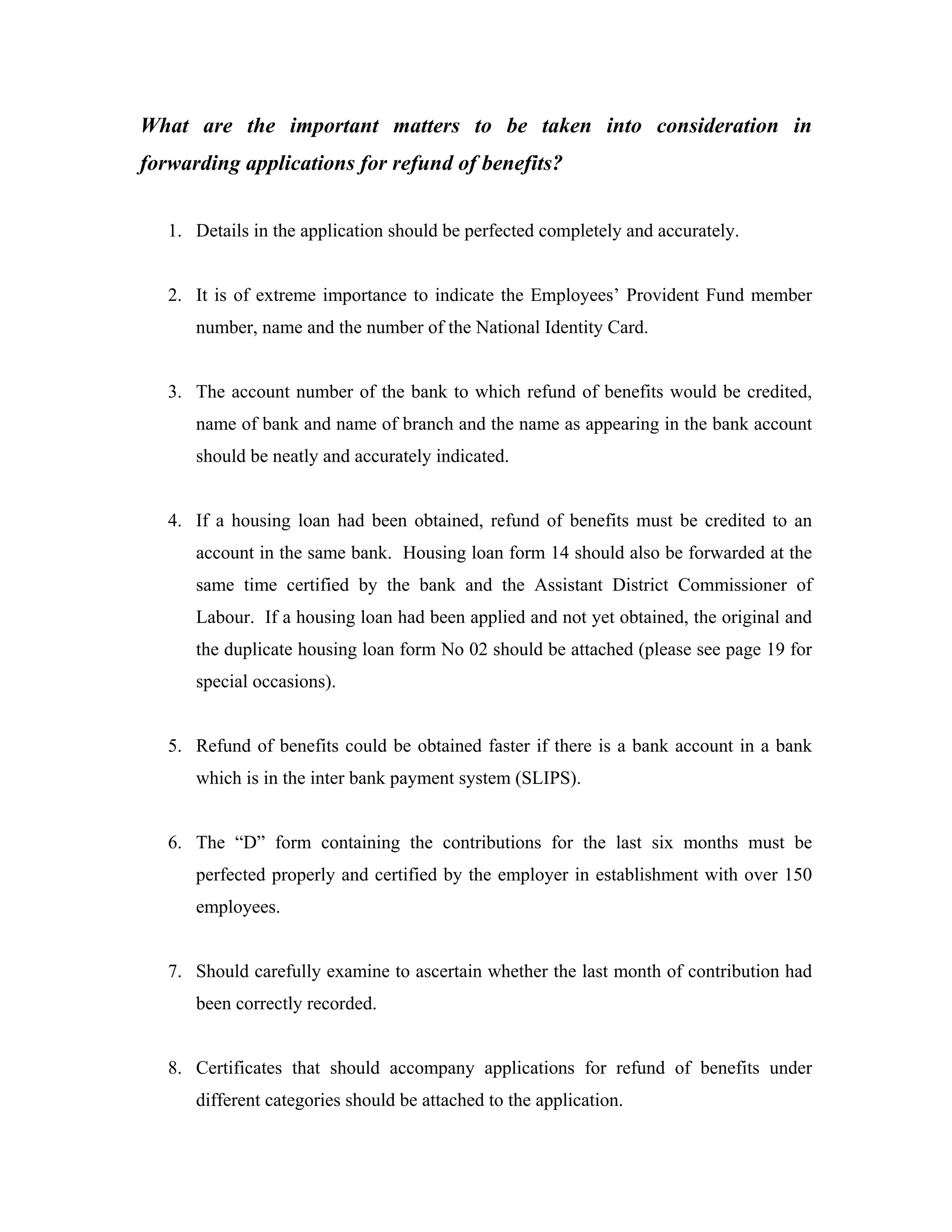 What are the important matters to be taken into consideration in
forwarding applications for refund of benefits?


   1. Details in the application should be perfected completely and accurately.


   2. It is of extreme importance to indicate the Employees’ Provident Fund member
      number, name and the number of the National Identity Card.


   3. The account number of the bank to which refund of benefits would be credited,
      name of bank and name of branch and the name as appearing in the bank account
      should be neatly and accurately indicated.


   4. If a housing loan had been obtained, refund of benefits must be credited to an
      account in the same bank. Housing loan form 14 should also be forwarded at the
      same time certified by the bank and the Assistant District Commissioner of
      Labour. If a housing loan had been applied and not yet obtained, the original and
      the duplicate housing loan form No 02 should be attached (please see page 19 for
      special occasions).


   5. Refund of benefits could be obtained faster if there is a bank account in a bank
      which is in the inter bank payment system (SLIPS).


   6. The “D” form containing the contributions for the last six months must be
      perfected properly and certified by the employer in establishment with over 150
      employees.


   7. Should carefully examine to ascertain whether the last month of contribution had
      been correctly recorded.


   8. Certificates that should accompany applications for refund of benefits under
      different categories should be attached to the application.
 