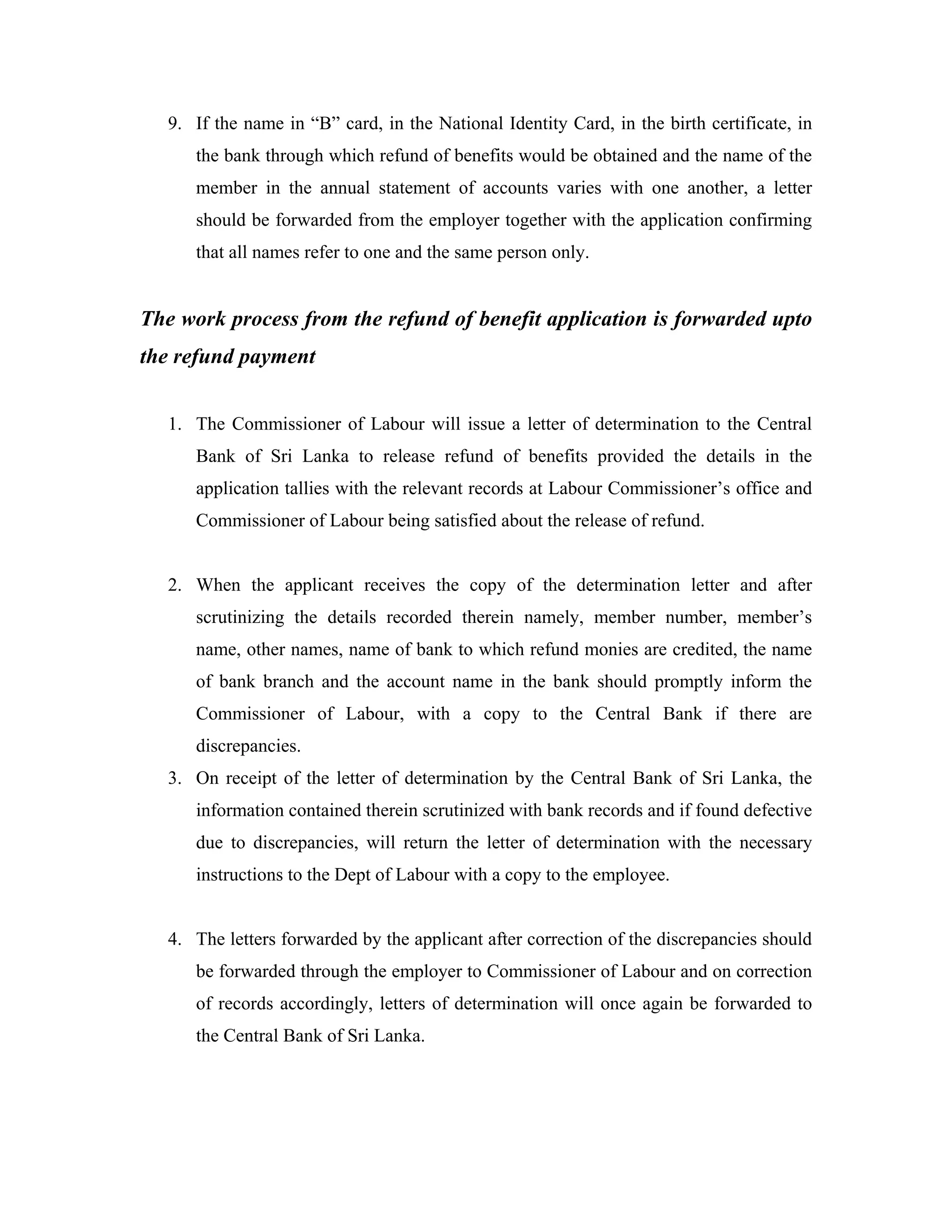 9. If the name in “B” card, in the National Identity Card, in the birth certificate, in
      the bank through which refund of benefits would be obtained and the name of the
      member in the annual statement of accounts varies with one another, a letter
      should be forwarded from the employer together with the application confirming
      that all names refer to one and the same person only.


The work process from the refund of benefit application is forwarded upto
the refund payment


   1. The Commissioner of Labour will issue a letter of determination to the Central
      Bank of Sri Lanka to release refund of benefits provided the details in the
      application tallies with the relevant records at Labour Commissioner’s office and
      Commissioner of Labour being satisfied about the release of refund.


   2. When the applicant receives the copy of the determination letter and after
      scrutinizing the details recorded therein namely, member number, member’s
      name, other names, name of bank to which refund monies are credited, the name
      of bank branch and the account name in the bank should promptly inform the
      Commissioner of Labour, with a copy to the Central Bank if there are
      discrepancies.
   3. On receipt of the letter of determination by the Central Bank of Sri Lanka, the
      information contained therein scrutinized with bank records and if found defective
      due to discrepancies, will return the letter of determination with the necessary
      instructions to the Dept of Labour with a copy to the employee.


   4. The letters forwarded by the applicant after correction of the discrepancies should
      be forwarded through the employer to Commissioner of Labour and on correction
      of records accordingly, letters of determination will once again be forwarded to
      the Central Bank of Sri Lanka.
 
