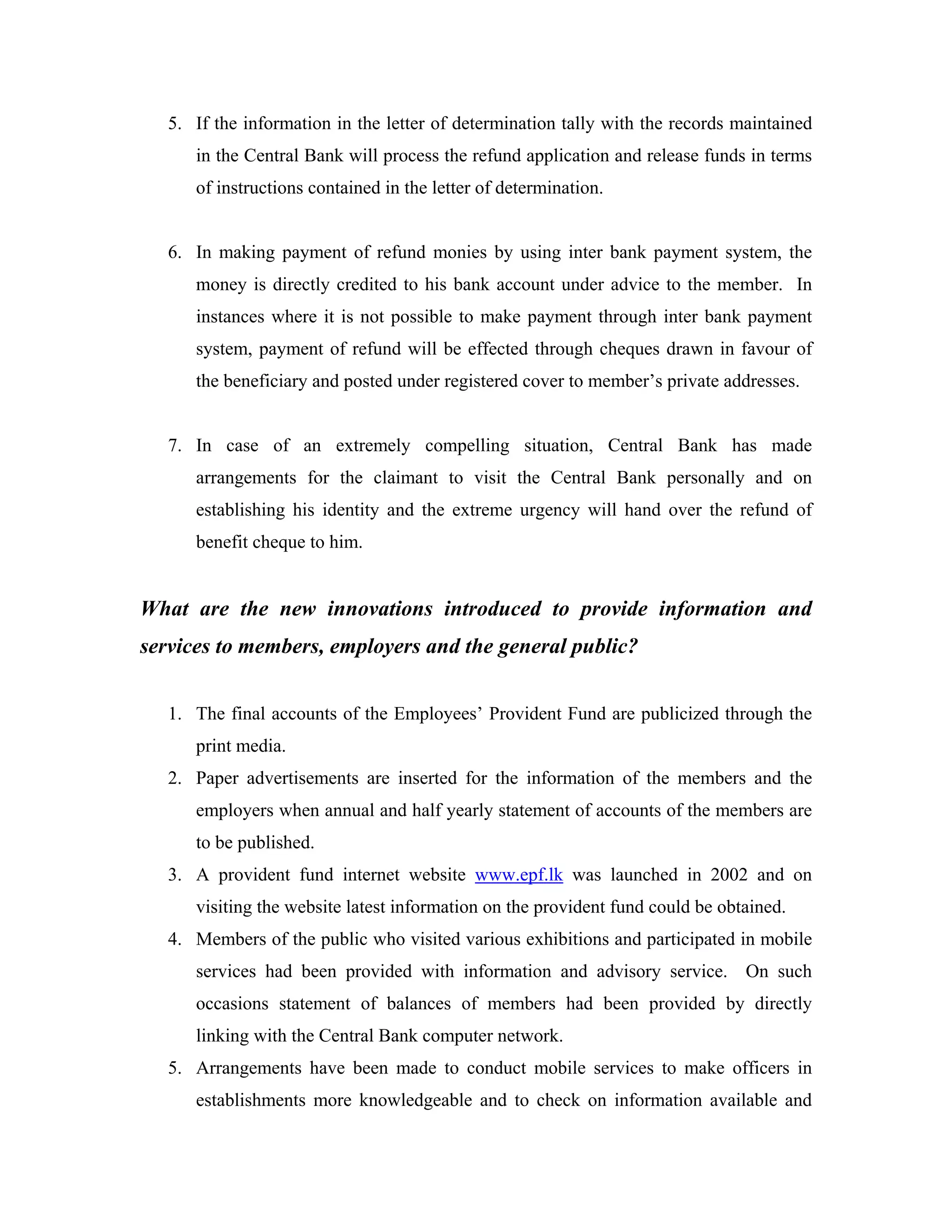 5. If the information in the letter of determination tally with the records maintained
      in the Central Bank will process the refund application and release funds in terms
      of instructions contained in the letter of determination.


   6. In making payment of refund monies by using inter bank payment system, the
      money is directly credited to his bank account under advice to the member. In
      instances where it is not possible to make payment through inter bank payment
      system, payment of refund will be effected through cheques drawn in favour of
      the beneficiary and posted under registered cover to member’s private addresses.


   7. In case of an extremely compelling situation, Central Bank has made
      arrangements for the claimant to visit the Central Bank personally and on
      establishing his identity and the extreme urgency will hand over the refund of
      benefit cheque to him.


What are the new innovations introduced to provide information and
services to members, employers and the general public?


   1. The final accounts of the Employees’ Provident Fund are publicized through the
      print media.
   2. Paper advertisements are inserted for the information of the members and the
      employers when annual and half yearly statement of accounts of the members are
      to be published.
   3. A provident fund internet website www.epf.lk was launched in 2002 and on
      visiting the website latest information on the provident fund could be obtained.
   4. Members of the public who visited various exhibitions and participated in mobile
      services had been provided with information and advisory service. On such
      occasions statement of balances of members had been provided by directly
      linking with the Central Bank computer network.
   5. Arrangements have been made to conduct mobile services to make officers in
      establishments more knowledgeable and to check on information available and
 