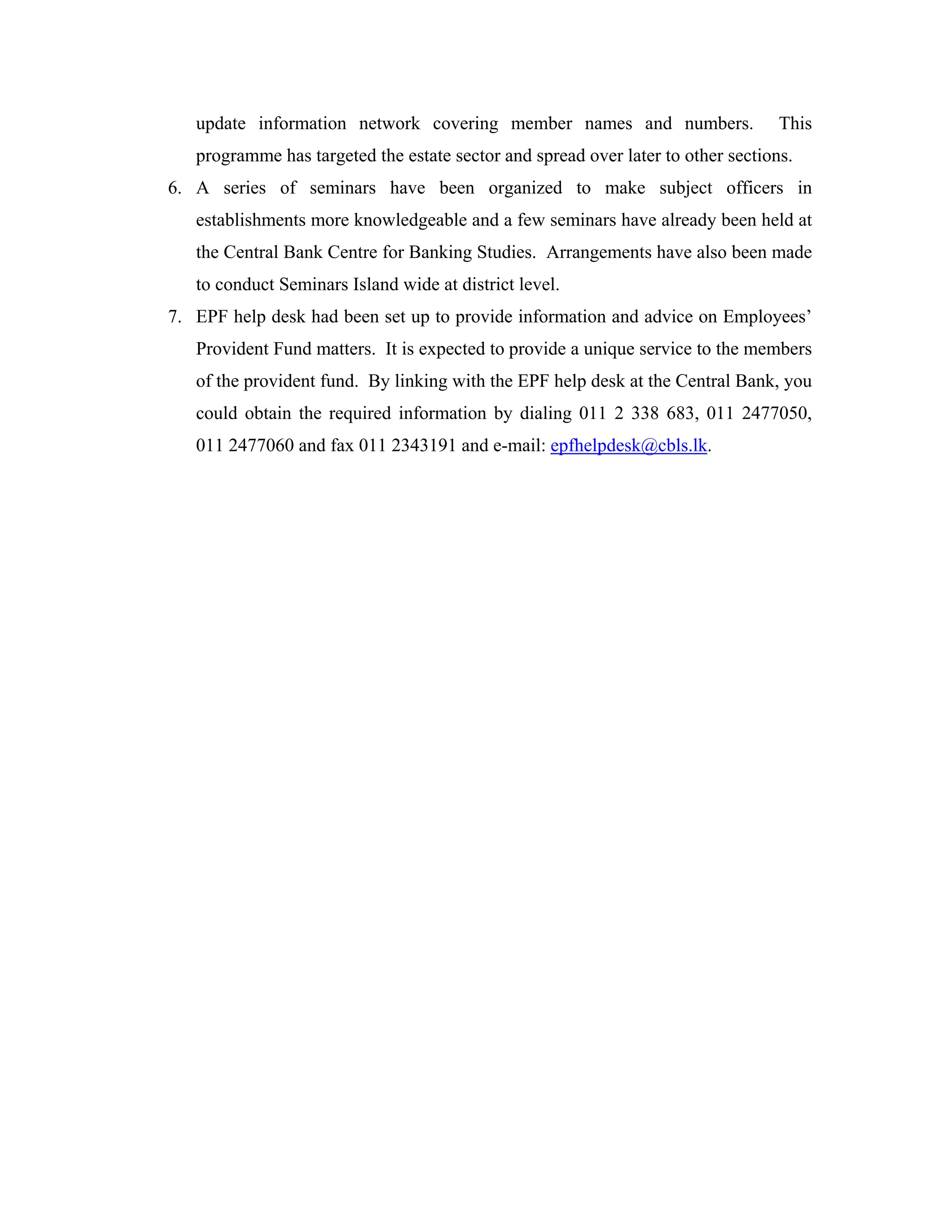 update information network covering member names and numbers.                  This
   programme has targeted the estate sector and spread over later to other sections.
6. A series of seminars have been organized to make subject officers in
   establishments more knowledgeable and a few seminars have already been held at
   the Central Bank Centre for Banking Studies. Arrangements have also been made
   to conduct Seminars Island wide at district level.
7. EPF help desk had been set up to provide information and advice on Employees’
   Provident Fund matters. It is expected to provide a unique service to the members
   of the provident fund. By linking with the EPF help desk at the Central Bank, you
   could obtain the required information by dialing 011 2 338 683, 011 2477050,
   011 2477060 and fax 011 2343191 and e-mail: epfhelpdesk@cbls.lk.
 