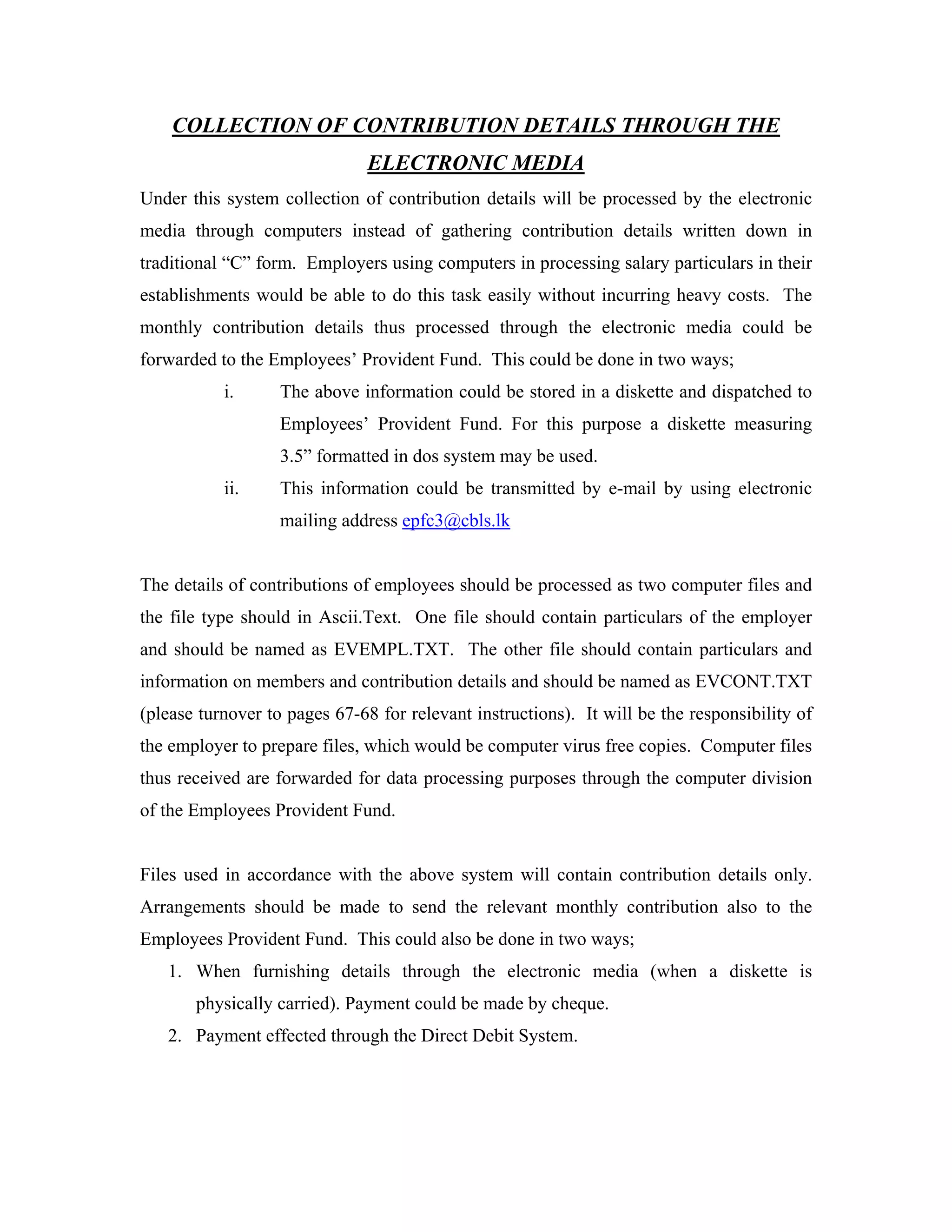 COLLECTION OF CONTRIBUTION DETAILS THROUGH THE
                               ELECTRONIC MEDIA
Under this system collection of contribution details will be processed by the electronic
media through computers instead of gathering contribution details written down in
traditional “C” form. Employers using computers in processing salary particulars in their
establishments would be able to do this task easily without incurring heavy costs. The
monthly contribution details thus processed through the electronic media could be
forwarded to the Employees’ Provident Fund. This could be done in two ways;
           i.      The above information could be stored in a diskette and dispatched to
                   Employees’ Provident Fund. For this purpose a diskette measuring
                   3.5” formatted in dos system may be used.
           ii.     This information could be transmitted by e-mail by using electronic
                   mailing address epfc3@cbls.lk


The details of contributions of employees should be processed as two computer files and
the file type should in Ascii.Text. One file should contain particulars of the employer
and should be named as EVEMPL.TXT. The other file should contain particulars and
information on members and contribution details and should be named as EVCONT.TXT
(please turnover to pages 67-68 for relevant instructions). It will be the responsibility of
the employer to prepare files, which would be computer virus free copies. Computer files
thus received are forwarded for data processing purposes through the computer division
of the Employees Provident Fund.


Files used in accordance with the above system will contain contribution details only.
Arrangements should be made to send the relevant monthly contribution also to the
Employees Provident Fund. This could also be done in two ways;
   1. When furnishing details through the electronic media (when a diskette is
       physically carried). Payment could be made by cheque.
   2. Payment effected through the Direct Debit System.
 