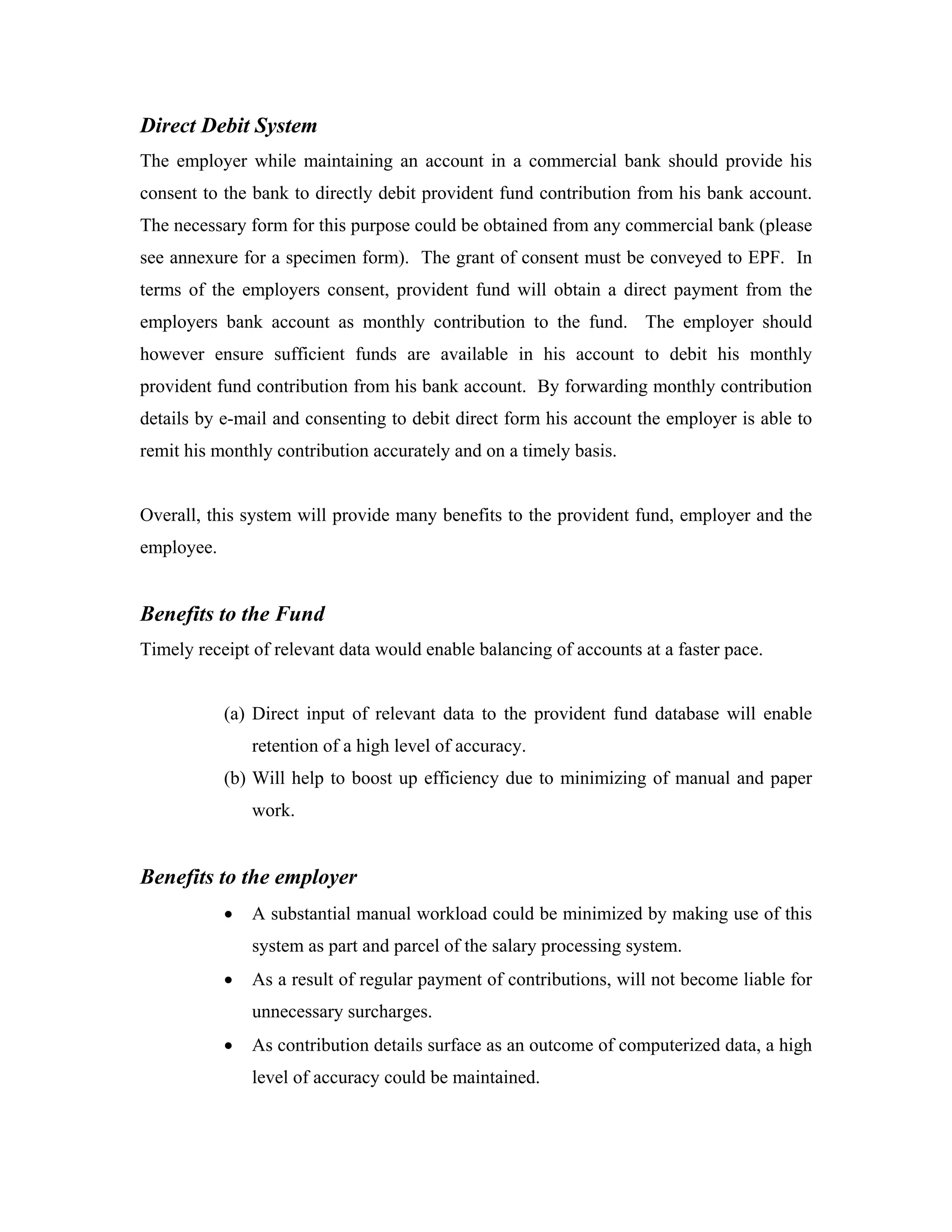 Direct Debit System
The employer while maintaining an account in a commercial bank should provide his
consent to the bank to directly debit provident fund contribution from his bank account.
The necessary form for this purpose could be obtained from any commercial bank (please
see annexure for a specimen form). The grant of consent must be conveyed to EPF. In
terms of the employers consent, provident fund will obtain a direct payment from the
employers bank account as monthly contribution to the fund. The employer should
however ensure sufficient funds are available in his account to debit his monthly
provident fund contribution from his bank account. By forwarding monthly contribution
details by e-mail and consenting to debit direct form his account the employer is able to
remit his monthly contribution accurately and on a timely basis.


Overall, this system will provide many benefits to the provident fund, employer and the
employee.


Benefits to the Fund
Timely receipt of relevant data would enable balancing of accounts at a faster pace.


            (a) Direct input of relevant data to the provident fund database will enable
                retention of a high level of accuracy.
            (b) Will help to boost up efficiency due to minimizing of manual and paper
                work.


Benefits to the employer
            •   A substantial manual workload could be minimized by making use of this
                system as part and parcel of the salary processing system.
            •   As a result of regular payment of contributions, will not become liable for
                unnecessary surcharges.
            •   As contribution details surface as an outcome of computerized data, a high
                level of accuracy could be maintained.
 