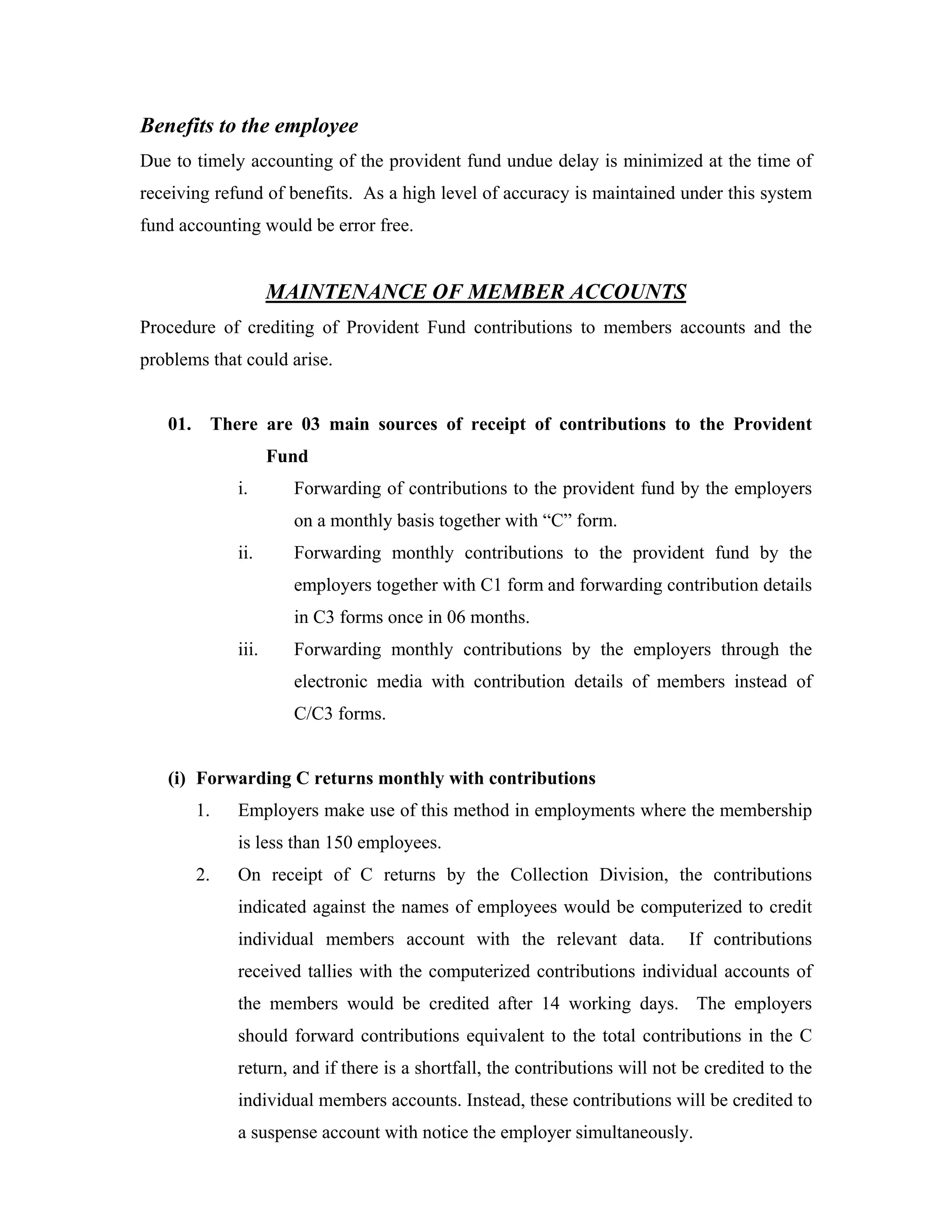 Benefits to the employee
Due to timely accounting of the provident fund undue delay is minimized at the time of
receiving refund of benefits. As a high level of accuracy is maintained under this system
fund accounting would be error free.


                     MAINTENANCE OF MEMBER ACCOUNTS
Procedure of crediting of Provident Fund contributions to members accounts and the
problems that could arise.


   01.     There are 03 main sources of receipt of contributions to the Provident
                     Fund
              i.       Forwarding of contributions to the provident fund by the employers
                       on a monthly basis together with “C” form.
              ii.      Forwarding monthly contributions to the provident fund by the
                       employers together with C1 form and forwarding contribution details
                       in C3 forms once in 06 months.
              iii.     Forwarding monthly contributions by the employers through the
                       electronic media with contribution details of members instead of
                       C/C3 forms.


   (i) Forwarding C returns monthly with contributions
         1.   Employers make use of this method in employments where the membership
              is less than 150 employees.
         2.   On receipt of C returns by the Collection Division, the contributions
              indicated against the names of employees would be computerized to credit
              individual members account with the relevant data.              If contributions
              received tallies with the computerized contributions individual accounts of
              the members would be credited after 14 working days. The employers
              should forward contributions equivalent to the total contributions in the C
              return, and if there is a shortfall, the contributions will not be credited to the
              individual members accounts. Instead, these contributions will be credited to
              a suspense account with notice the employer simultaneously.
 