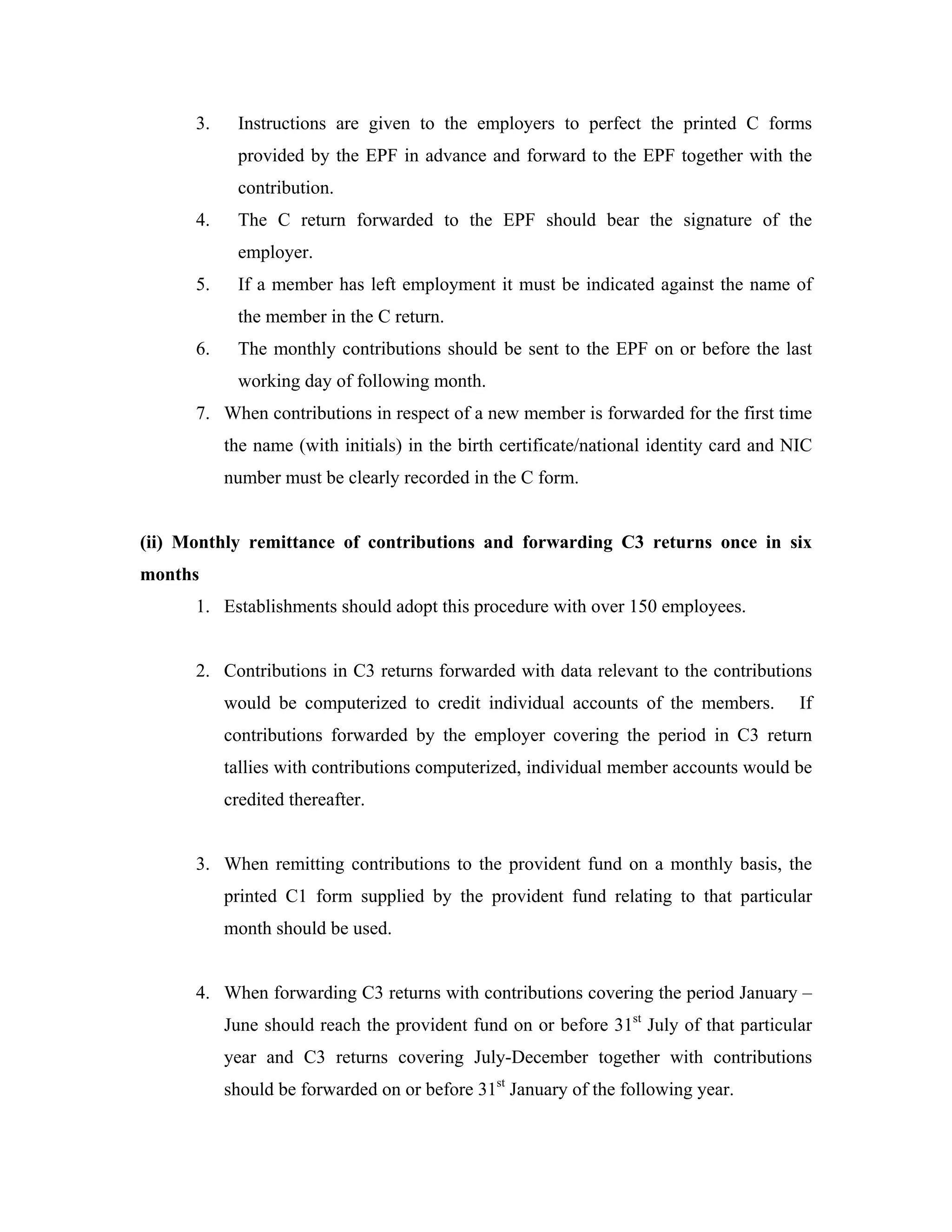 3.    Instructions are given to the employers to perfect the printed C forms
            provided by the EPF in advance and forward to the EPF together with the
            contribution.
      4.    The C return forwarded to the EPF should bear the signature of the
            employer.
      5.    If a member has left employment it must be indicated against the name of
            the member in the C return.
      6.    The monthly contributions should be sent to the EPF on or before the last
            working day of following month.
      7. When contributions in respect of a new member is forwarded for the first time
           the name (with initials) in the birth certificate/national identity card and NIC
           number must be clearly recorded in the C form.


(ii) Monthly remittance of contributions and forwarding C3 returns once in six
months
      1. Establishments should adopt this procedure with over 150 employees.


      2. Contributions in C3 returns forwarded with data relevant to the contributions
           would be computerized to credit individual accounts of the members.           If
           contributions forwarded by the employer covering the period in C3 return
           tallies with contributions computerized, individual member accounts would be
           credited thereafter.


      3. When remitting contributions to the provident fund on a monthly basis, the
           printed C1 form supplied by the provident fund relating to that particular
           month should be used.


      4. When forwarding C3 returns with contributions covering the period January –
           June should reach the provident fund on or before 31st July of that particular
           year and C3 returns covering July-December together with contributions
           should be forwarded on or before 31st January of the following year.
 