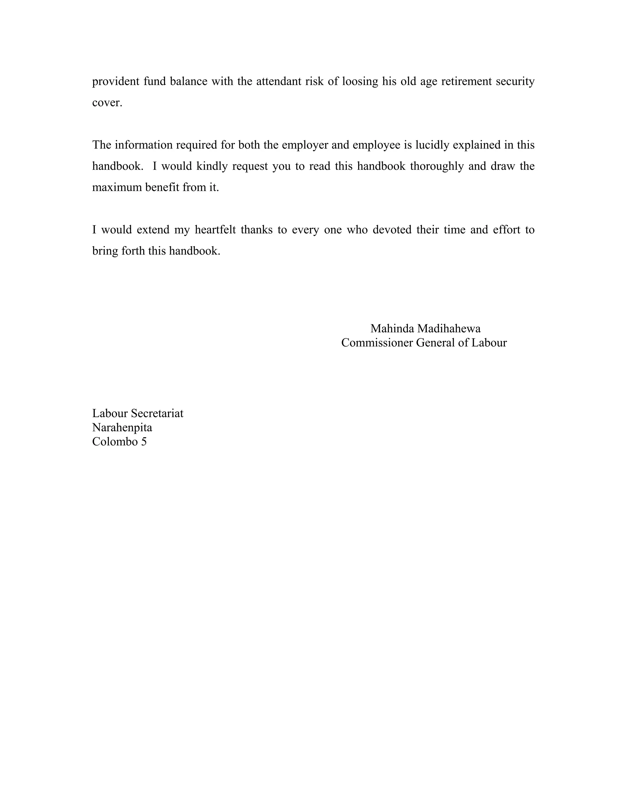 provident fund balance with the attendant risk of loosing his old age retirement security
cover.


The information required for both the employer and employee is lucidly explained in this
handbook. I would kindly request you to read this handbook thoroughly and draw the
maximum benefit from it.


I would extend my heartfelt thanks to every one who devoted their time and effort to
bring forth this handbook.




                                                      Mahinda Madihahewa
                                                  Commissioner General of Labour




Labour Secretariat
Narahenpita
Colombo 5
 