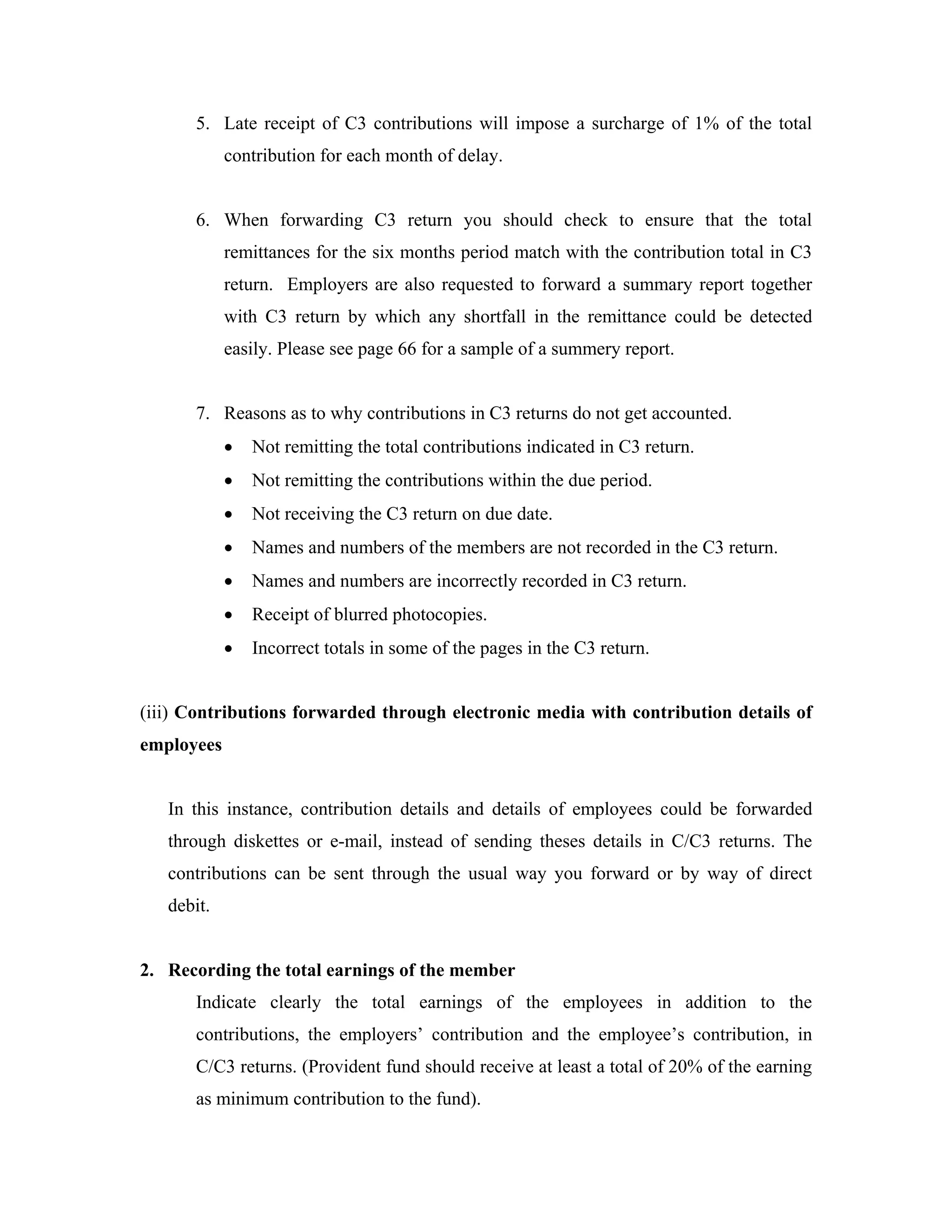 5. Late receipt of C3 contributions will impose a surcharge of 1% of the total
            contribution for each month of delay.


      6. When forwarding C3 return you should check to ensure that the total
            remittances for the six months period match with the contribution total in C3
            return. Employers are also requested to forward a summary report together
            with C3 return by which any shortfall in the remittance could be detected
            easily. Please see page 66 for a sample of a summery report.


      7. Reasons as to why contributions in C3 returns do not get accounted.
            •   Not remitting the total contributions indicated in C3 return.
            •   Not remitting the contributions within the due period.
            •   Not receiving the C3 return on due date.
            •   Names and numbers of the members are not recorded in the C3 return.
            •   Names and numbers are incorrectly recorded in C3 return.
            •   Receipt of blurred photocopies.
            •   Incorrect totals in some of the pages in the C3 return.


(iii) Contributions forwarded through electronic media with contribution details of
employees


   In this instance, contribution details and details of employees could be forwarded
   through diskettes or e-mail, instead of sending theses details in C/C3 returns. The
   contributions can be sent through the usual way you forward or by way of direct
   debit.


2. Recording the total earnings of the member
      Indicate clearly the total earnings of the employees in addition to the
      contributions, the employers’ contribution and the employee’s contribution, in
      C/C3 returns. (Provident fund should receive at least a total of 20% of the earning
      as minimum contribution to the fund).
 