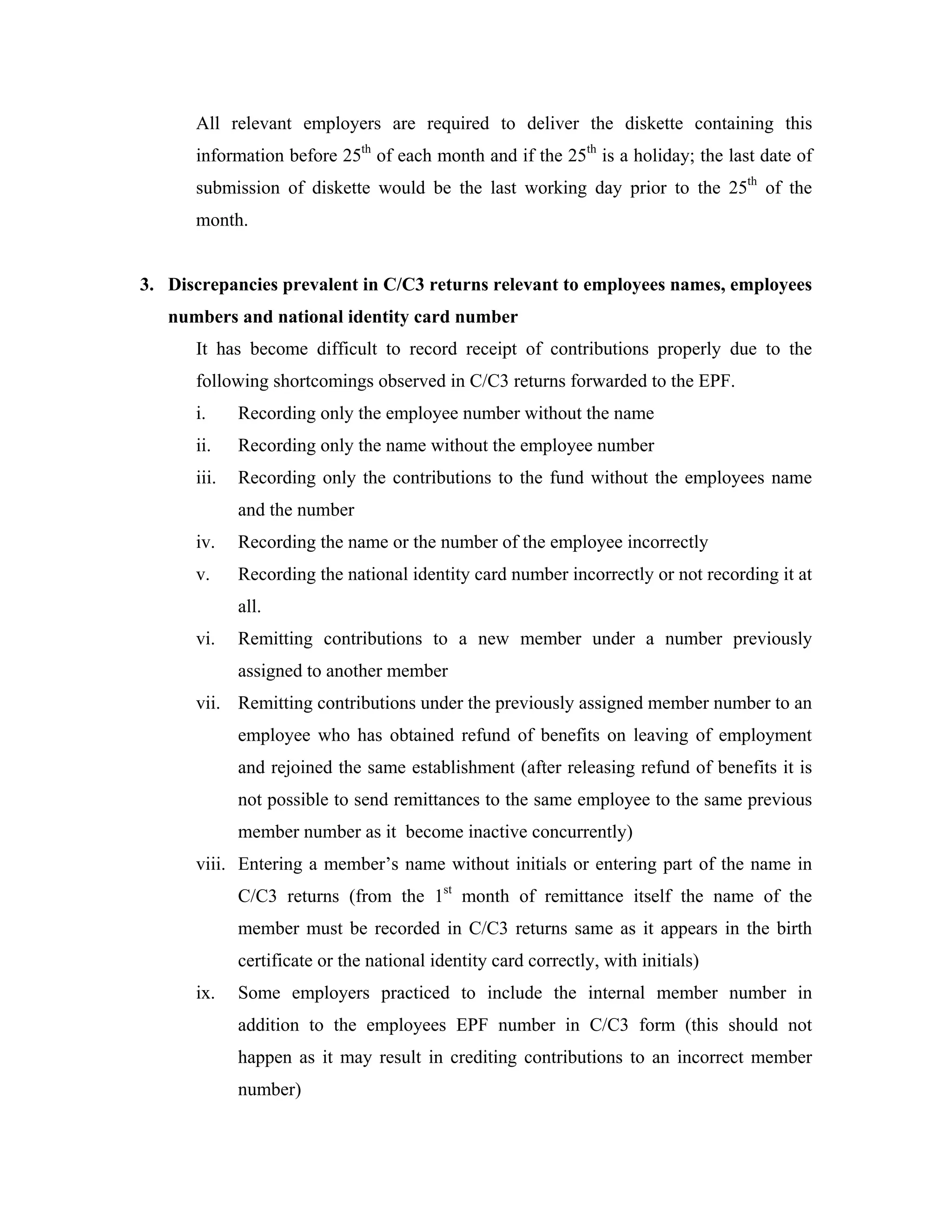 All relevant employers are required to deliver the diskette containing this
      information before 25th of each month and if the 25th is a holiday; the last date of
      submission of diskette would be the last working day prior to the 25th of the
      month.


3. Discrepancies prevalent in C/C3 returns relevant to employees names, employees
   numbers and national identity card number
      It has become difficult to record receipt of contributions properly due to the
      following shortcomings observed in C/C3 returns forwarded to the EPF.
      i.     Recording only the employee number without the name
      ii.    Recording only the name without the employee number
      iii.   Recording only the contributions to the fund without the employees name
             and the number
      iv.    Recording the name or the number of the employee incorrectly
      v.     Recording the national identity card number incorrectly or not recording it at
             all.
      vi.    Remitting contributions to a new member under a number previously
             assigned to another member
      vii. Remitting contributions under the previously assigned member number to an
             employee who has obtained refund of benefits on leaving of employment
             and rejoined the same establishment (after releasing refund of benefits it is
             not possible to send remittances to the same employee to the same previous
             member number as it become inactive concurrently)
      viii. Entering a member’s name without initials or entering part of the name in
             C/C3 returns (from the 1st month of remittance itself the name of the
             member must be recorded in C/C3 returns same as it appears in the birth
             certificate or the national identity card correctly, with initials)
      ix.    Some employers practiced to include the internal member number in
             addition to the employees EPF number in C/C3 form (this should not
             happen as it may result in crediting contributions to an incorrect member
             number)
 