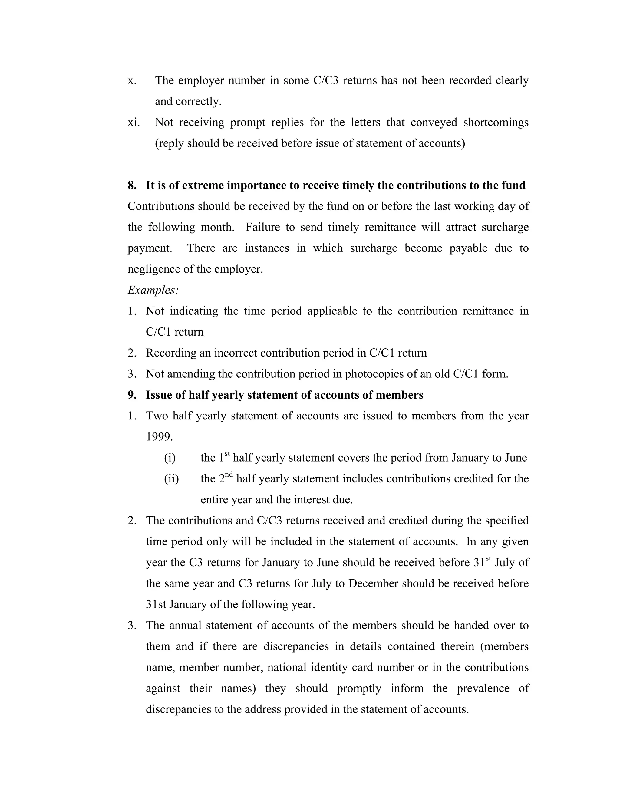 x.     The employer number in some C/C3 returns has not been recorded clearly
       and correctly.
xi.    Not receiving prompt replies for the letters that conveyed shortcomings
       (reply should be received before issue of statement of accounts)


8. It is of extreme importance to receive timely the contributions to the fund
Contributions should be received by the fund on or before the last working day of
the following month. Failure to send timely remittance will attract surcharge
payment.        There are instances in which surcharge become payable due to
negligence of the employer.
Examples;
1. Not indicating the time period applicable to the contribution remittance in
      C/C1 return
2. Recording an incorrect contribution period in C/C1 return
3. Not amending the contribution period in photocopies of an old C/C1 form.
9. Issue of half yearly statement of accounts of members
1. Two half yearly statement of accounts are issued to members from the year
      1999.
         (i)      the 1st half yearly statement covers the period from January to June
         (ii)     the 2nd half yearly statement includes contributions credited for the
                  entire year and the interest due.
2. The contributions and C/C3 returns received and credited during the specified
      time period only will be included in the statement of accounts. In any given
      year the C3 returns for January to June should be received before 31st July of
      the same year and C3 returns for July to December should be received before
      31st January of the following year.
3. The annual statement of accounts of the members should be handed over to
      them and if there are discrepancies in details contained therein (members
      name, member number, national identity card number or in the contributions
      against their names) they should promptly inform the prevalence of
      discrepancies to the address provided in the statement of accounts.
 