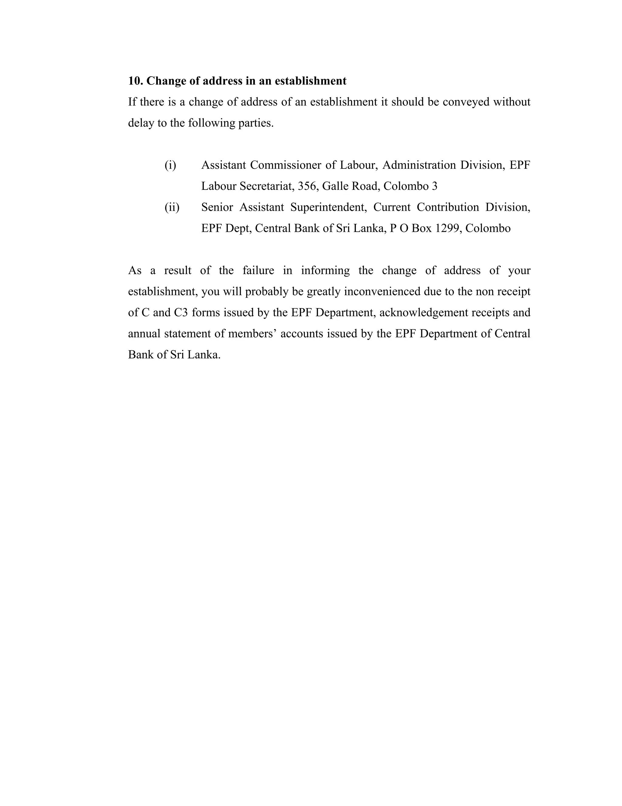 10. Change of address in an establishment
If there is a change of address of an establishment it should be conveyed without
delay to the following parties.


       (i)     Assistant Commissioner of Labour, Administration Division, EPF
               Labour Secretariat, 356, Galle Road, Colombo 3
       (ii)    Senior Assistant Superintendent, Current Contribution Division,
               EPF Dept, Central Bank of Sri Lanka, P O Box 1299, Colombo


As a result of the failure in informing the change of address of your
establishment, you will probably be greatly inconvenienced due to the non receipt
of C and C3 forms issued by the EPF Department, acknowledgement receipts and
annual statement of members’ accounts issued by the EPF Department of Central
Bank of Sri Lanka.
 