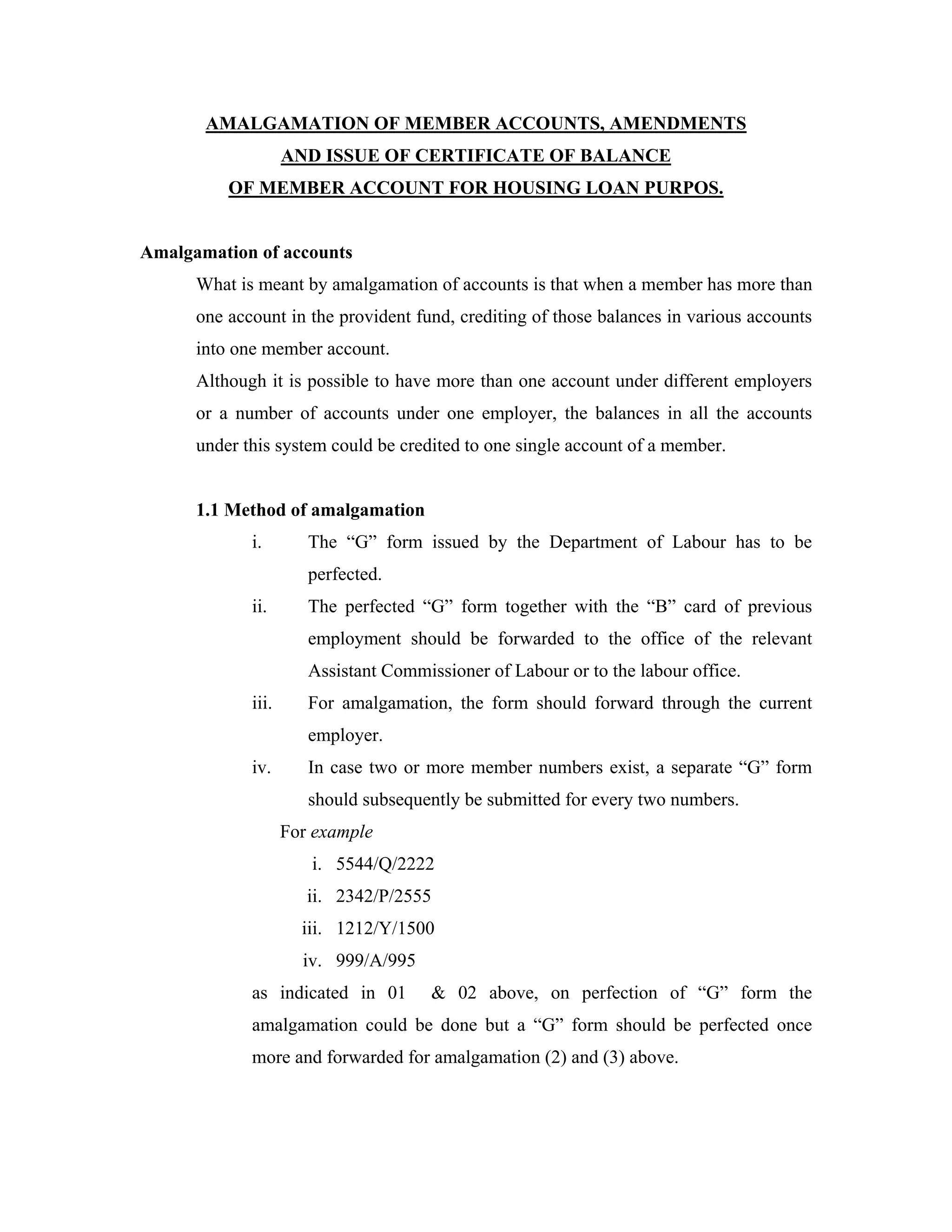 AMALGAMATION OF MEMBER ACCOUNTS, AMENDMENTS
                    AND ISSUE OF CERTIFICATE OF BALANCE
          OF MEMBER ACCOUNT FOR HOUSING LOAN PURPOS.


Amalgamation of accounts
      What is meant by amalgamation of accounts is that when a member has more than
      one account in the provident fund, crediting of those balances in various accounts
      into one member account.
      Although it is possible to have more than one account under different employers
      or a number of accounts under one employer, the balances in all the accounts
      under this system could be credited to one single account of a member.


      1.1 Method of amalgamation
             i.        The “G” form issued by the Department of Labour has to be
                       perfected.
             ii.       The perfected “G” form together with the “B” card of previous
                       employment should be forwarded to the office of the relevant
                       Assistant Commissioner of Labour or to the labour office.
             iii.      For amalgamation, the form should forward through the current
                       employer.
             iv.       In case two or more member numbers exist, a separate “G” form
                       should subsequently be submitted for every two numbers.
                    For example
                       i. 5544/Q/2222
                       ii. 2342/P/2555
                      iii. 1212/Y/1500
                      iv. 999/A/995
             as indicated in 01        & 02 above, on perfection of “G” form the
             amalgamation could be done but a “G” form should be perfected once
             more and forwarded for amalgamation (2) and (3) above.
 