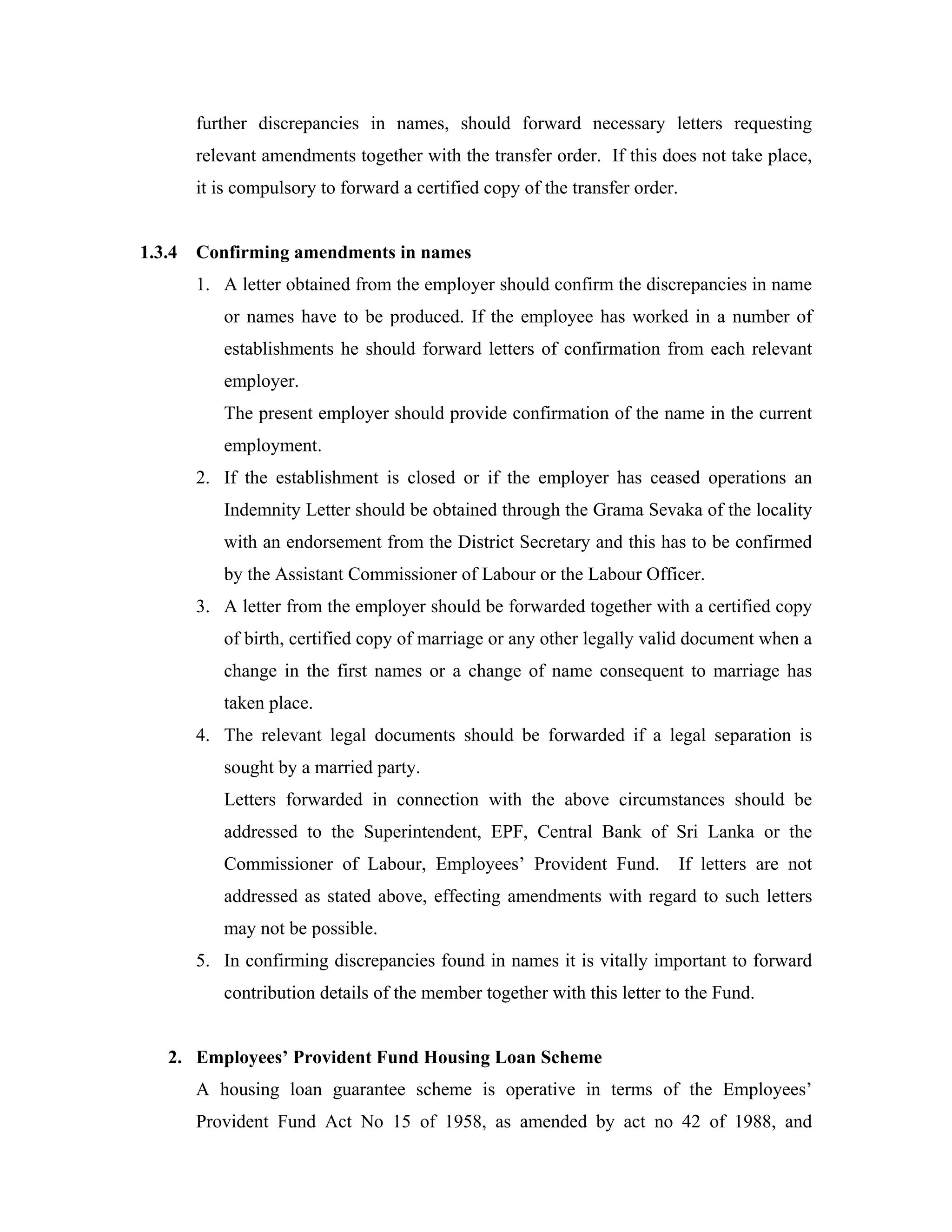 further discrepancies in names, should forward necessary letters requesting
        relevant amendments together with the transfer order. If this does not take place,
        it is compulsory to forward a certified copy of the transfer order.


1.3.4   Confirming amendments in names
        1. A letter obtained from the employer should confirm the discrepancies in name
           or names have to be produced. If the employee has worked in a number of
           establishments he should forward letters of confirmation from each relevant
           employer.
           The present employer should provide confirmation of the name in the current
           employment.
        2. If the establishment is closed or if the employer has ceased operations an
           Indemnity Letter should be obtained through the Grama Sevaka of the locality
           with an endorsement from the District Secretary and this has to be confirmed
           by the Assistant Commissioner of Labour or the Labour Officer.
        3. A letter from the employer should be forwarded together with a certified copy
           of birth, certified copy of marriage or any other legally valid document when a
           change in the first names or a change of name consequent to marriage has
           taken place.
        4. The relevant legal documents should be forwarded if a legal separation is
           sought by a married party.
           Letters forwarded in connection with the above circumstances should be
           addressed to the Superintendent, EPF, Central Bank of Sri Lanka or the
           Commissioner of Labour, Employees’ Provident Fund.                 If letters are not
           addressed as stated above, effecting amendments with regard to such letters
           may not be possible.
        5. In confirming discrepancies found in names it is vitally important to forward
           contribution details of the member together with this letter to the Fund.


   2. Employees’ Provident Fund Housing Loan Scheme
        A housing loan guarantee scheme is operative in terms of the Employees’
        Provident Fund Act No 15 of 1958, as amended by act no 42 of 1988, and
 