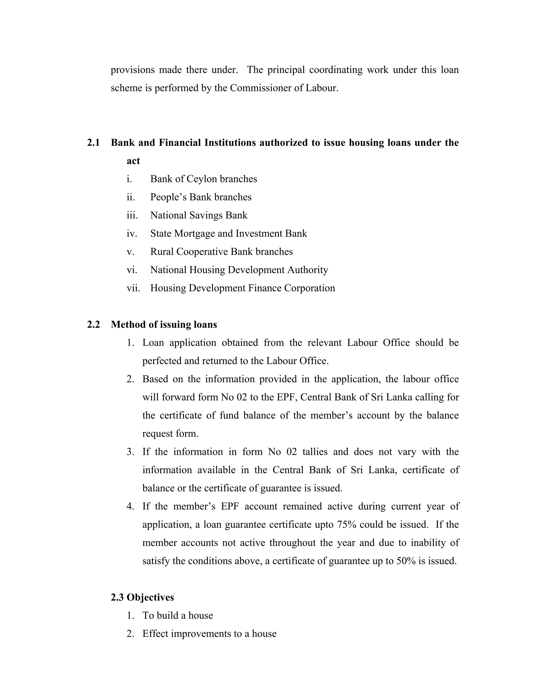 provisions made there under. The principal coordinating work under this loan
      scheme is performed by the Commissioner of Labour.




2.1   Bank and Financial Institutions authorized to issue housing loans under the
         act
         i.      Bank of Ceylon branches
         ii.     People’s Bank branches
         iii.    National Savings Bank
         iv.     State Mortgage and Investment Bank
         v.      Rural Cooperative Bank branches
         vi.     National Housing Development Authority
         vii. Housing Development Finance Corporation


2.2   Method of issuing loans
         1. Loan application obtained from the relevant Labour Office should be
                perfected and returned to the Labour Office.
         2. Based on the information provided in the application, the labour office
                will forward form No 02 to the EPF, Central Bank of Sri Lanka calling for
                the certificate of fund balance of the member’s account by the balance
                request form.
         3. If the information in form No 02 tallies and does not vary with the
                information available in the Central Bank of Sri Lanka, certificate of
                balance or the certificate of guarantee is issued.
         4. If the member’s EPF account remained active during current year of
                application, a loan guarantee certificate upto 75% could be issued. If the
                member accounts not active throughout the year and due to inability of
                satisfy the conditions above, a certificate of guarantee up to 50% is issued.


      2.3 Objectives
         1. To build a house
         2. Effect improvements to a house
 