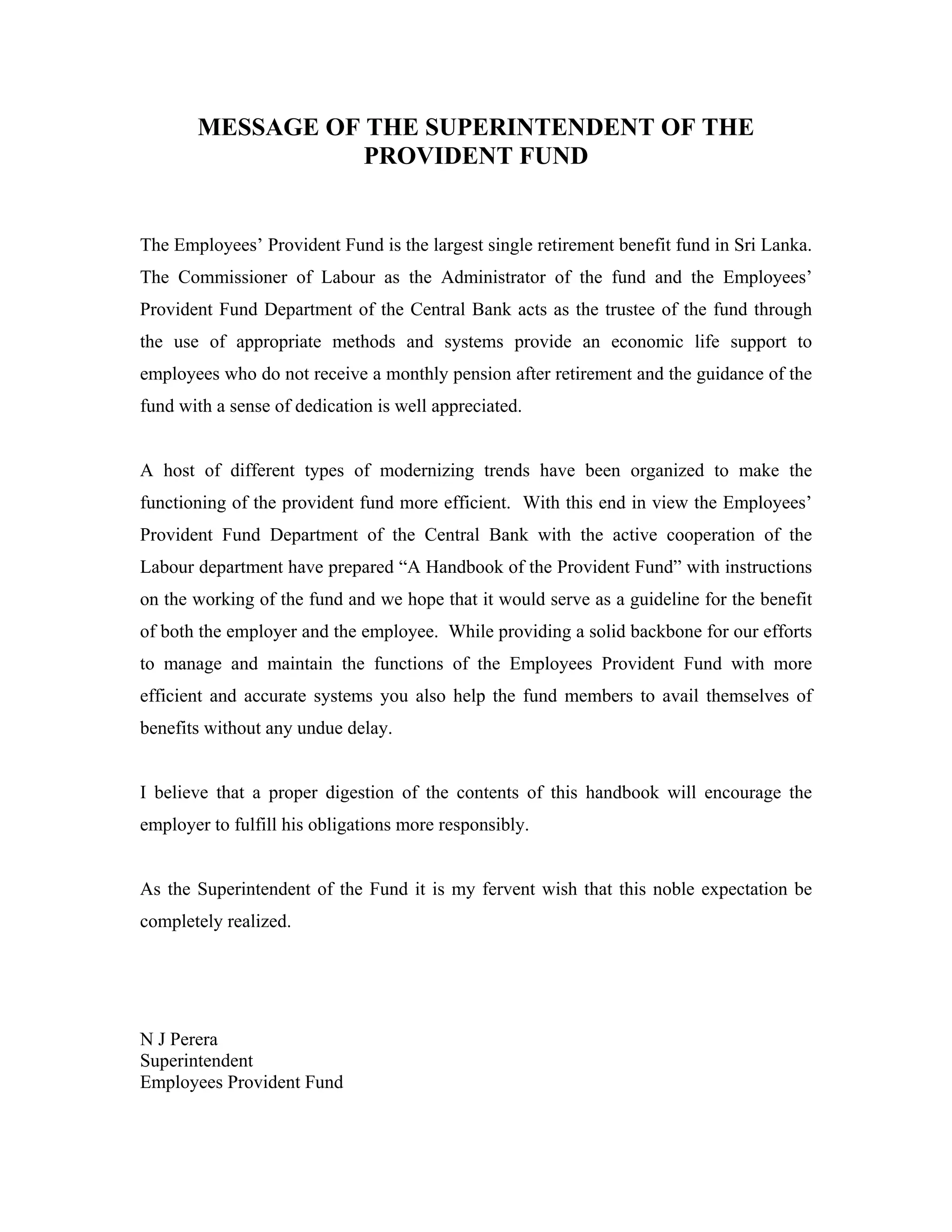 MESSAGE OF THE SUPERINTENDENT OF THE
                  PROVIDENT FUND


The Employees’ Provident Fund is the largest single retirement benefit fund in Sri Lanka.
The Commissioner of Labour as the Administrator of the fund and the Employees’
Provident Fund Department of the Central Bank acts as the trustee of the fund through
the use of appropriate methods and systems provide an economic life support to
employees who do not receive a monthly pension after retirement and the guidance of the
fund with a sense of dedication is well appreciated.


A host of different types of modernizing trends have been organized to make the
functioning of the provident fund more efficient. With this end in view the Employees’
Provident Fund Department of the Central Bank with the active cooperation of the
Labour department have prepared “A Handbook of the Provident Fund” with instructions
on the working of the fund and we hope that it would serve as a guideline for the benefit
of both the employer and the employee. While providing a solid backbone for our efforts
to manage and maintain the functions of the Employees Provident Fund with more
efficient and accurate systems you also help the fund members to avail themselves of
benefits without any undue delay.


I believe that a proper digestion of the contents of this handbook will encourage the
employer to fulfill his obligations more responsibly.


As the Superintendent of the Fund it is my fervent wish that this noble expectation be
completely realized.




N J Perera
Superintendent
Employees Provident Fund
 
