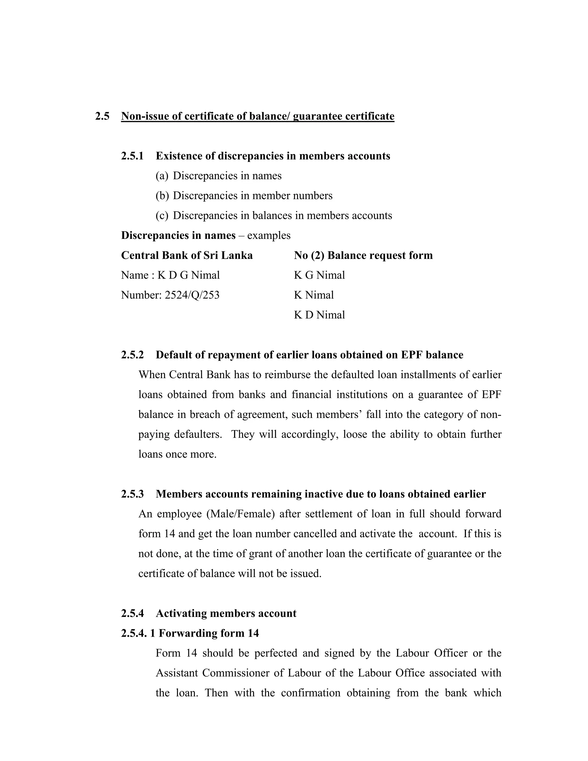 2.5   Non-issue of certificate of balance/ guarantee certificate


      2.5.1   Existence of discrepancies in members accounts
              (a) Discrepancies in names
              (b) Discrepancies in member numbers
              (c) Discrepancies in balances in members accounts
      Discrepancies in names – examples
      Central Bank of Sri Lanka             No (2) Balance request form
      Name : K D G Nimal                    K G Nimal
      Number: 2524/Q/253                    K Nimal
                                            K D Nimal


      2.5.2   Default of repayment of earlier loans obtained on EPF balance
         When Central Bank has to reimburse the defaulted loan installments of earlier
         loans obtained from banks and financial institutions on a guarantee of EPF
         balance in breach of agreement, such members’ fall into the category of non-
         paying defaulters. They will accordingly, loose the ability to obtain further
         loans once more.


      2.5.3   Members accounts remaining inactive due to loans obtained earlier
         An employee (Male/Female) after settlement of loan in full should forward
         form 14 and get the loan number cancelled and activate the account. If this is
         not done, at the time of grant of another loan the certificate of guarantee or the
         certificate of balance will not be issued.


      2.5.4   Activating members account
      2.5.4. 1 Forwarding form 14
              Form 14 should be perfected and signed by the Labour Officer or the
              Assistant Commissioner of Labour of the Labour Office associated with
              the loan. Then with the confirmation obtaining from the bank which
 
