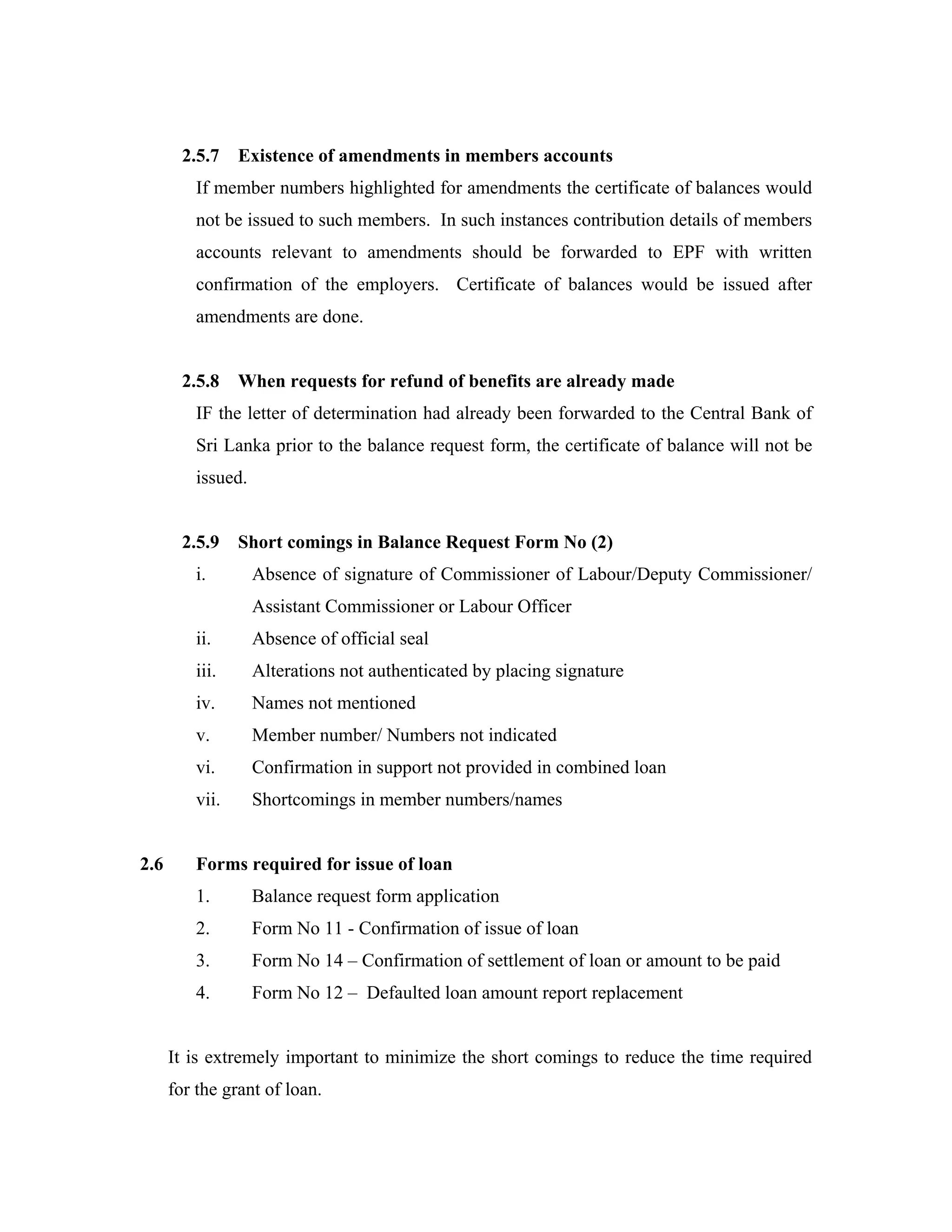 2.5.7    Existence of amendments in members accounts
          If member numbers highlighted for amendments the certificate of balances would
          not be issued to such members. In such instances contribution details of members
          accounts relevant to amendments should be forwarded to EPF with written
          confirmation of the employers. Certificate of balances would be issued after
          amendments are done.


        2.5.8    When requests for refund of benefits are already made
          IF the letter of determination had already been forwarded to the Central Bank of
          Sri Lanka prior to the balance request form, the certificate of balance will not be
          issued.


        2.5.9    Short comings in Balance Request Form No (2)
          i.        Absence of signature of Commissioner of Labour/Deputy Commissioner/
                    Assistant Commissioner or Labour Officer
          ii.       Absence of official seal
          iii.      Alterations not authenticated by placing signature
          iv.       Names not mentioned
          v.        Member number/ Numbers not indicated
          vi.       Confirmation in support not provided in combined loan
          vii.      Shortcomings in member numbers/names


2.6       Forms required for issue of loan
          1.        Balance request form application
          2.        Form No 11 - Confirmation of issue of loan
          3.        Form No 14 – Confirmation of settlement of loan or amount to be paid
          4.        Form No 12 – Defaulted loan amount report replacement


      It is extremely important to minimize the short comings to reduce the time required
      for the grant of loan.
 
