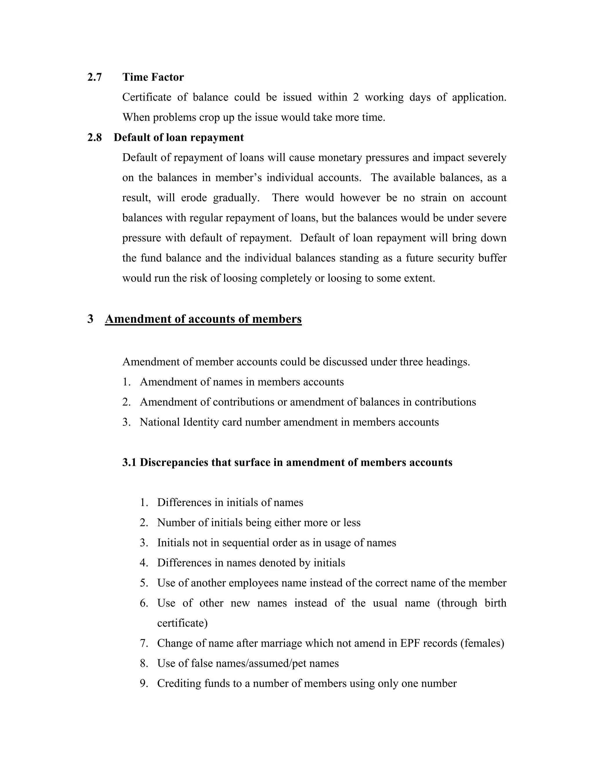 2.7    Time Factor
       Certificate of balance could be issued within 2 working days of application.
       When problems crop up the issue would take more time.
2.8   Default of loan repayment
       Default of repayment of loans will cause monetary pressures and impact severely
       on the balances in member’s individual accounts. The available balances, as a
       result, will erode gradually.   There would however be no strain on account
       balances with regular repayment of loans, but the balances would be under severe
       pressure with default of repayment. Default of loan repayment will bring down
       the fund balance and the individual balances standing as a future security buffer
       would run the risk of loosing completely or loosing to some extent.


3 Amendment of accounts of members


       Amendment of member accounts could be discussed under three headings.
       1. Amendment of names in members accounts
       2. Amendment of contributions or amendment of balances in contributions
       3. National Identity card number amendment in members accounts


       3.1 Discrepancies that surface in amendment of members accounts


           1. Differences in initials of names
           2. Number of initials being either more or less
           3. Initials not in sequential order as in usage of names
           4. Differences in names denoted by initials
           5. Use of another employees name instead of the correct name of the member
           6. Use of other new names instead of the usual name (through birth
              certificate)
           7. Change of name after marriage which not amend in EPF records (females)
           8. Use of false names/assumed/pet names
           9. Crediting funds to a number of members using only one number
 