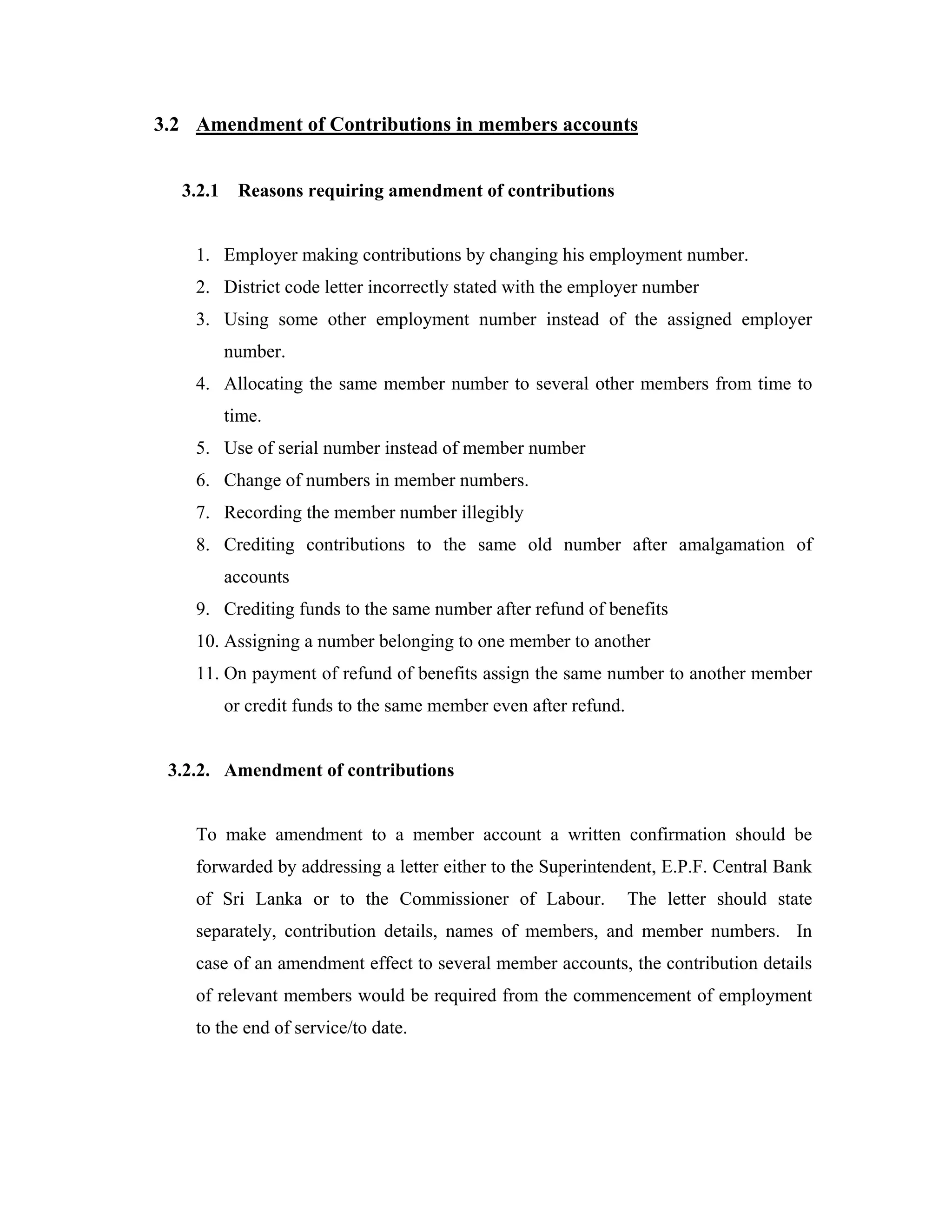 3.2 Amendment of Contributions in members accounts


  3.2.1    Reasons requiring amendment of contributions


    1. Employer making contributions by changing his employment number.
    2. District code letter incorrectly stated with the employer number
    3. Using some other employment number instead of the assigned employer
          number.
    4. Allocating the same member number to several other members from time to
          time.
    5. Use of serial number instead of member number
    6. Change of numbers in member numbers.
    7. Recording the member number illegibly
    8. Crediting contributions to the same old number after amalgamation of
          accounts
    9. Crediting funds to the same number after refund of benefits
    10. Assigning a number belonging to one member to another
    11. On payment of refund of benefits assign the same number to another member
          or credit funds to the same member even after refund.


 3.2.2. Amendment of contributions


    To make amendment to a member account a written confirmation should be
    forwarded by addressing a letter either to the Superintendent, E.P.F. Central Bank
    of Sri Lanka or to the Commissioner of Labour.                The letter should state
    separately, contribution details, names of members, and member numbers. In
    case of an amendment effect to several member accounts, the contribution details
    of relevant members would be required from the commencement of employment
    to the end of service/to date.
 