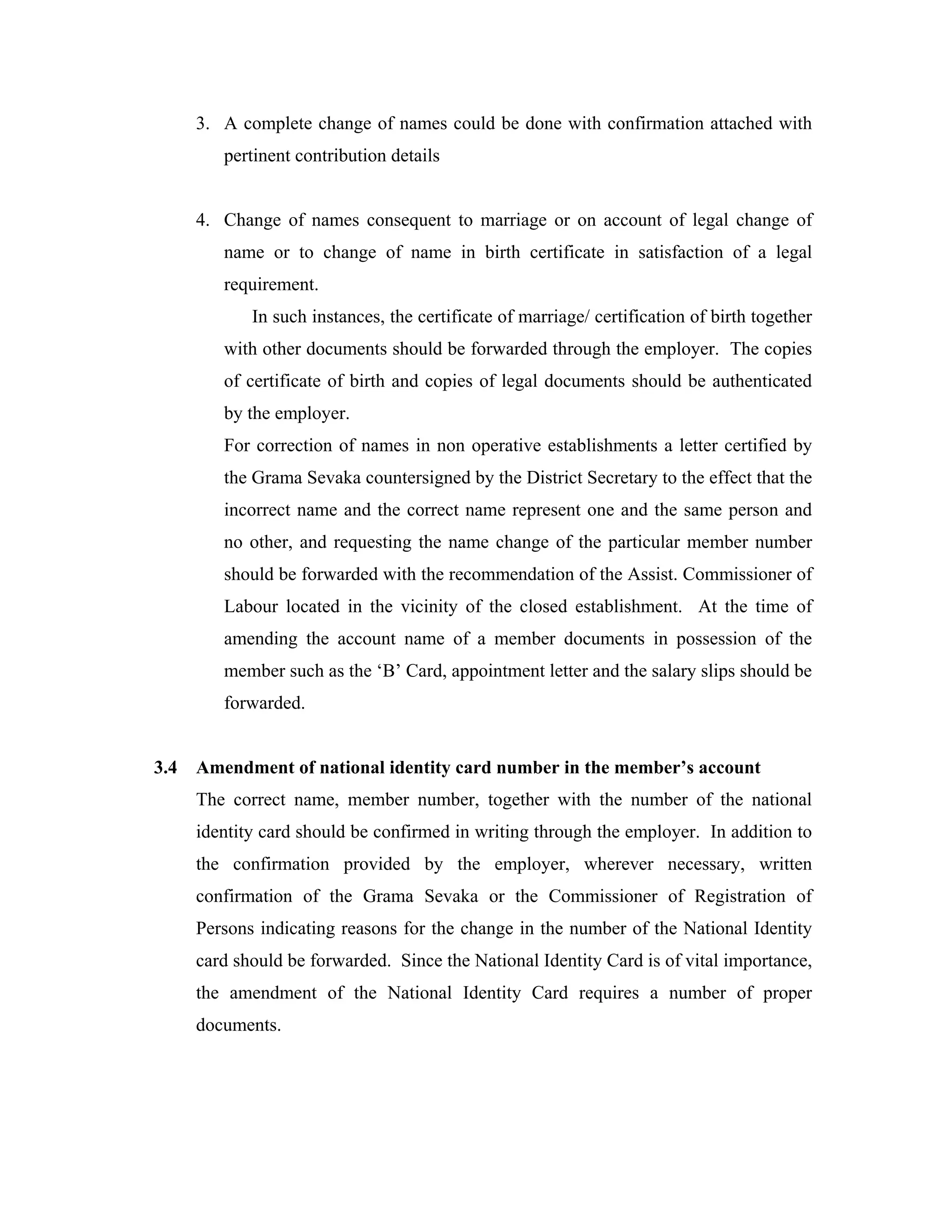 3. A complete change of names could be done with confirmation attached with
         pertinent contribution details


      4. Change of names consequent to marriage or on account of legal change of
         name or to change of name in birth certificate in satisfaction of a legal
         requirement.
             In such instances, the certificate of marriage/ certification of birth together
         with other documents should be forwarded through the employer. The copies
         of certificate of birth and copies of legal documents should be authenticated
         by the employer.
         For correction of names in non operative establishments a letter certified by
         the Grama Sevaka countersigned by the District Secretary to the effect that the
         incorrect name and the correct name represent one and the same person and
         no other, and requesting the name change of the particular member number
         should be forwarded with the recommendation of the Assist. Commissioner of
         Labour located in the vicinity of the closed establishment. At the time of
         amending the account name of a member documents in possession of the
         member such as the ‘B’ Card, appointment letter and the salary slips should be
         forwarded.


3.4   Amendment of national identity card number in the member’s account
      The correct name, member number, together with the number of the national
      identity card should be confirmed in writing through the employer. In addition to
      the confirmation provided by the employer, wherever necessary, written
      confirmation of the Grama Sevaka or the Commissioner of Registration of
      Persons indicating reasons for the change in the number of the National Identity
      card should be forwarded. Since the National Identity Card is of vital importance,
      the amendment of the National Identity Card requires a number of proper
      documents.
 