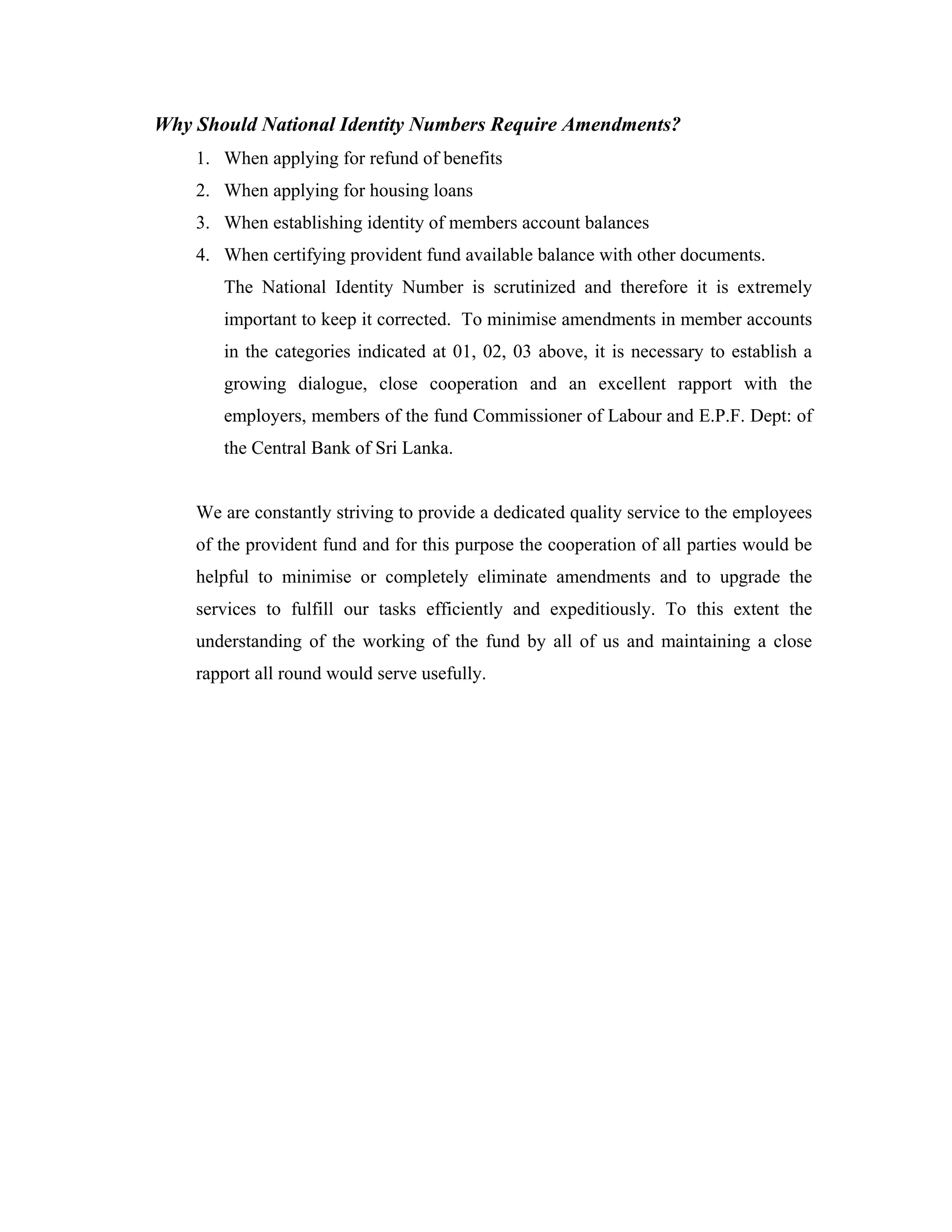 Why Should National Identity Numbers Require Amendments?
    1. When applying for refund of benefits
    2. When applying for housing loans
    3. When establishing identity of members account balances
    4. When certifying provident fund available balance with other documents.
       The National Identity Number is scrutinized and therefore it is extremely
       important to keep it corrected. To minimise amendments in member accounts
       in the categories indicated at 01, 02, 03 above, it is necessary to establish a
       growing dialogue, close cooperation and an excellent rapport with the
       employers, members of the fund Commissioner of Labour and E.P.F. Dept: of
       the Central Bank of Sri Lanka.


    We are constantly striving to provide a dedicated quality service to the employees
    of the provident fund and for this purpose the cooperation of all parties would be
    helpful to minimise or completely eliminate amendments and to upgrade the
    services to fulfill our tasks efficiently and expeditiously. To this extent the
    understanding of the working of the fund by all of us and maintaining a close
    rapport all round would serve usefully.
 
