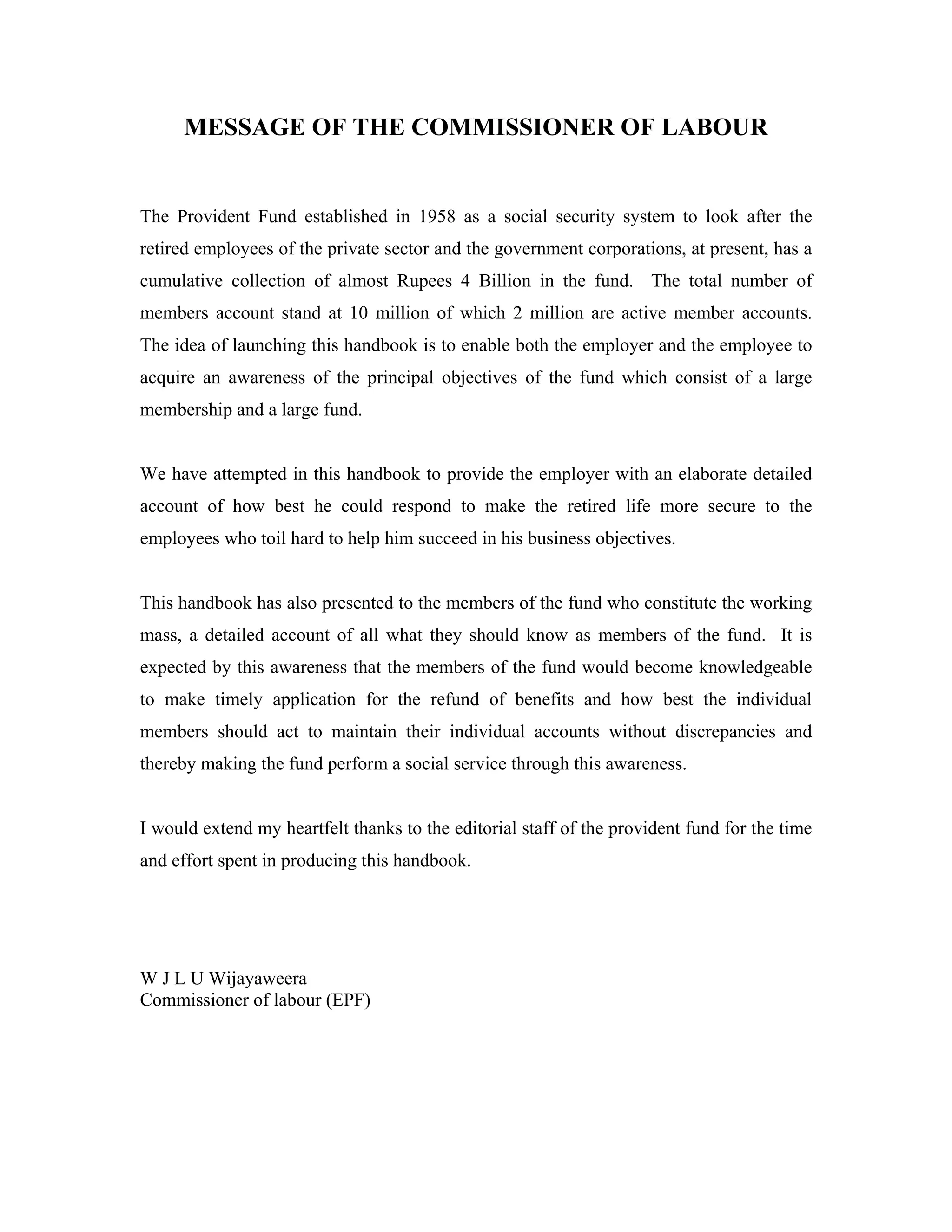 MESSAGE OF THE COMMISSIONER OF LABOUR


The Provident Fund established in 1958 as a social security system to look after the
retired employees of the private sector and the government corporations, at present, has a
cumulative collection of almost Rupees 4 Billion in the fund. The total number of
members account stand at 10 million of which 2 million are active member accounts.
The idea of launching this handbook is to enable both the employer and the employee to
acquire an awareness of the principal objectives of the fund which consist of a large
membership and a large fund.


We have attempted in this handbook to provide the employer with an elaborate detailed
account of how best he could respond to make the retired life more secure to the
employees who toil hard to help him succeed in his business objectives.


This handbook has also presented to the members of the fund who constitute the working
mass, a detailed account of all what they should know as members of the fund. It is
expected by this awareness that the members of the fund would become knowledgeable
to make timely application for the refund of benefits and how best the individual
members should act to maintain their individual accounts without discrepancies and
thereby making the fund perform a social service through this awareness.


I would extend my heartfelt thanks to the editorial staff of the provident fund for the time
and effort spent in producing this handbook.




W J L U Wijayaweera
Commissioner of labour (EPF)
 