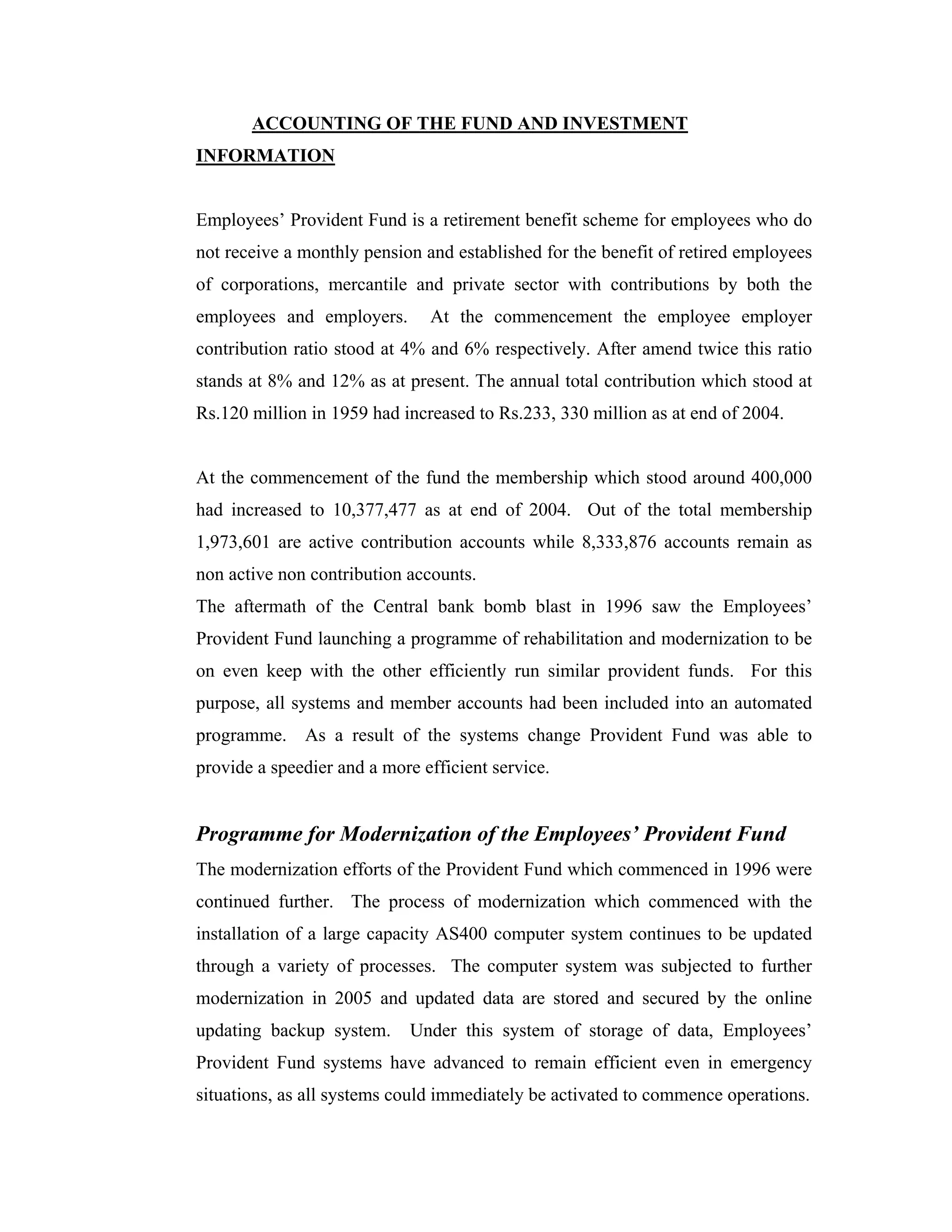 ACCOUNTING OF THE FUND AND INVESTMENT
INFORMATION


Employees’ Provident Fund is a retirement benefit scheme for employees who do
not receive a monthly pension and established for the benefit of retired employees
of corporations, mercantile and private sector with contributions by both the
employees and employers.       At the commencement the employee employer
contribution ratio stood at 4% and 6% respectively. After amend twice this ratio
stands at 8% and 12% as at present. The annual total contribution which stood at
Rs.120 million in 1959 had increased to Rs.233, 330 million as at end of 2004.


At the commencement of the fund the membership which stood around 400,000
had increased to 10,377,477 as at end of 2004. Out of the total membership
1,973,601 are active contribution accounts while 8,333,876 accounts remain as
non active non contribution accounts.
The aftermath of the Central bank bomb blast in 1996 saw the Employees’
Provident Fund launching a programme of rehabilitation and modernization to be
on even keep with the other efficiently run similar provident funds. For this
purpose, all systems and member accounts had been included into an automated
programme. As a result of the systems change Provident Fund was able to
provide a speedier and a more efficient service.


Programme for Modernization of the Employees’ Provident Fund
The modernization efforts of the Provident Fund which commenced in 1996 were
continued further. The process of modernization which commenced with the
installation of a large capacity AS400 computer system continues to be updated
through a variety of processes. The computer system was subjected to further
modernization in 2005 and updated data are stored and secured by the online
updating backup system.      Under this system of storage of data, Employees’
Provident Fund systems have advanced to remain efficient even in emergency
situations, as all systems could immediately be activated to commence operations.
 