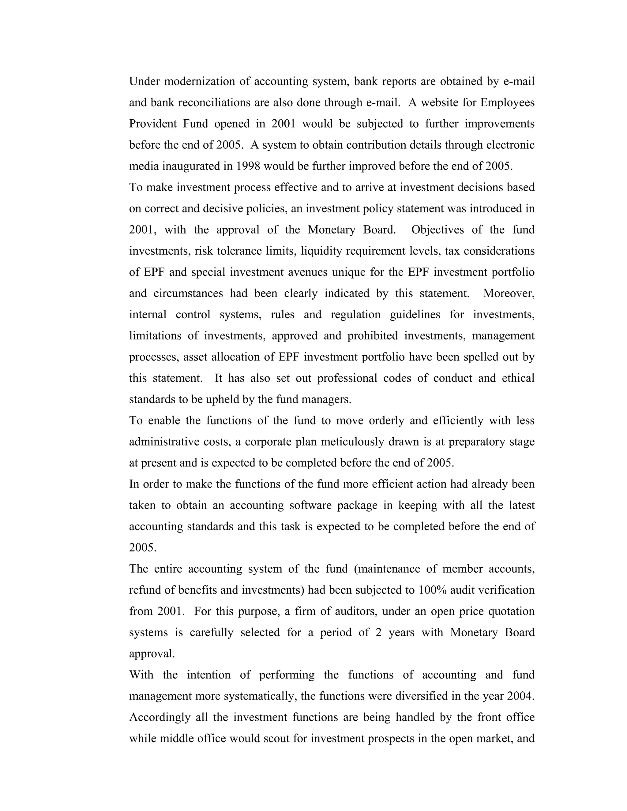 Under modernization of accounting system, bank reports are obtained by e-mail
and bank reconciliations are also done through e-mail. A website for Employees
Provident Fund opened in 2001 would be subjected to further improvements
before the end of 2005. A system to obtain contribution details through electronic
media inaugurated in 1998 would be further improved before the end of 2005.
To make investment process effective and to arrive at investment decisions based
on correct and decisive policies, an investment policy statement was introduced in
2001, with the approval of the Monetary Board.            Objectives of the fund
investments, risk tolerance limits, liquidity requirement levels, tax considerations
of EPF and special investment avenues unique for the EPF investment portfolio
and circumstances had been clearly indicated by this statement.          Moreover,
internal control systems, rules and regulation guidelines for investments,
limitations of investments, approved and prohibited investments, management
processes, asset allocation of EPF investment portfolio have been spelled out by
this statement. It has also set out professional codes of conduct and ethical
standards to be upheld by the fund managers.
To enable the functions of the fund to move orderly and efficiently with less
administrative costs, a corporate plan meticulously drawn is at preparatory stage
at present and is expected to be completed before the end of 2005.
In order to make the functions of the fund more efficient action had already been
taken to obtain an accounting software package in keeping with all the latest
accounting standards and this task is expected to be completed before the end of
2005.
The entire accounting system of the fund (maintenance of member accounts,
refund of benefits and investments) had been subjected to 100% audit verification
from 2001. For this purpose, a firm of auditors, under an open price quotation
systems is carefully selected for a period of 2 years with Monetary Board
approval.
With the intention of performing the functions of accounting and fund
management more systematically, the functions were diversified in the year 2004.
Accordingly all the investment functions are being handled by the front office
while middle office would scout for investment prospects in the open market, and
 