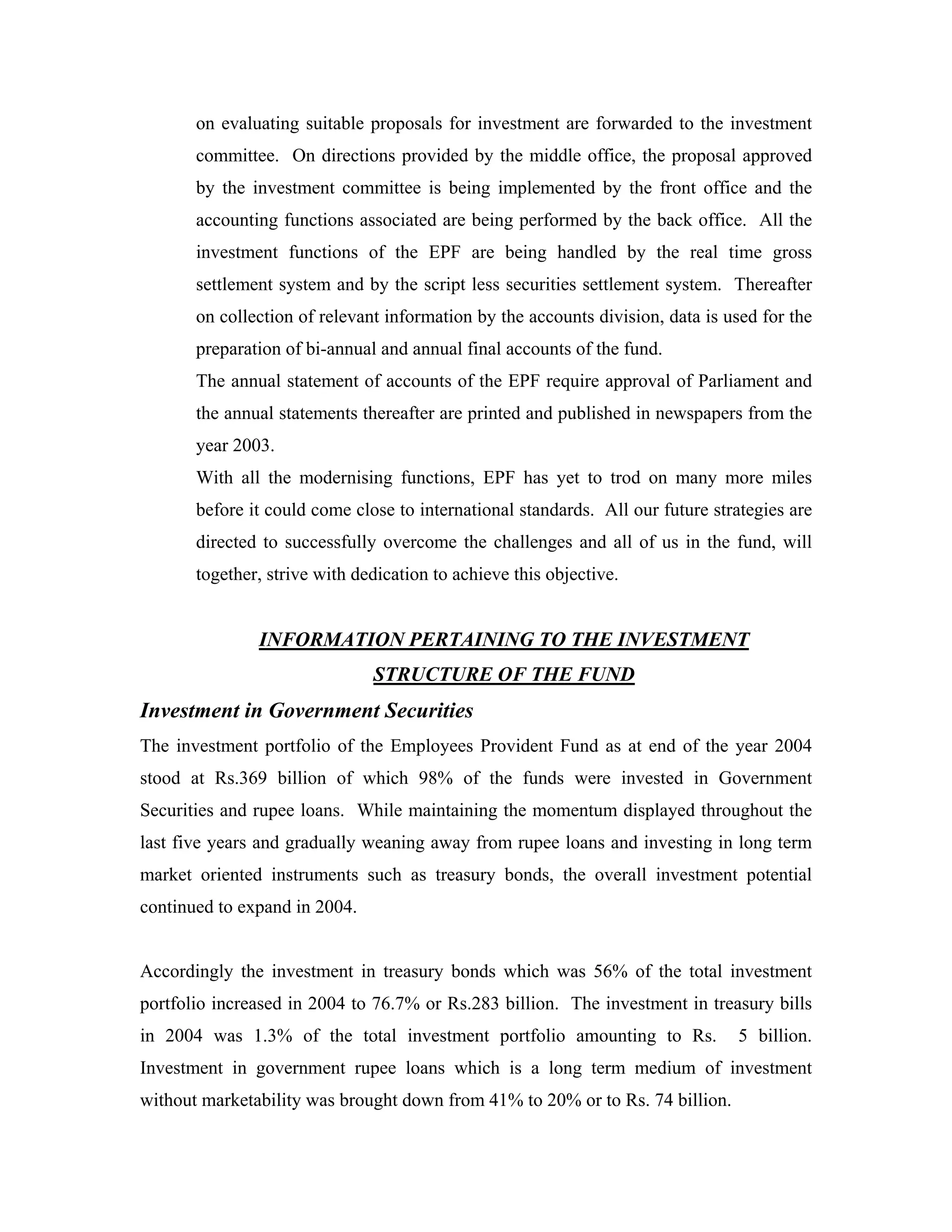 on evaluating suitable proposals for investment are forwarded to the investment
       committee. On directions provided by the middle office, the proposal approved
       by the investment committee is being implemented by the front office and the
       accounting functions associated are being performed by the back office. All the
       investment functions of the EPF are being handled by the real time gross
       settlement system and by the script less securities settlement system. Thereafter
       on collection of relevant information by the accounts division, data is used for the
       preparation of bi-annual and annual final accounts of the fund.
       The annual statement of accounts of the EPF require approval of Parliament and
       the annual statements thereafter are printed and published in newspapers from the
       year 2003.
       With all the modernising functions, EPF has yet to trod on many more miles
       before it could come close to international standards. All our future strategies are
       directed to successfully overcome the challenges and all of us in the fund, will
       together, strive with dedication to achieve this objective.


               INFORMATION PERTAINING TO THE INVESTMENT
                               STRUCTURE OF THE FUND
Investment in Government Securities
The investment portfolio of the Employees Provident Fund as at end of the year 2004
stood at Rs.369 billion of which 98% of the funds were invested in Government
Securities and rupee loans. While maintaining the momentum displayed throughout the
last five years and gradually weaning away from rupee loans and investing in long term
market oriented instruments such as treasury bonds, the overall investment potential
continued to expand in 2004.


Accordingly the investment in treasury bonds which was 56% of the total investment
portfolio increased in 2004 to 76.7% or Rs.283 billion. The investment in treasury bills
in 2004 was 1.3% of the total investment portfolio amounting to Rs.             5 billion.
Investment in government rupee loans which is a long term medium of investment
without marketability was brought down from 41% to 20% or to Rs. 74 billion.
 