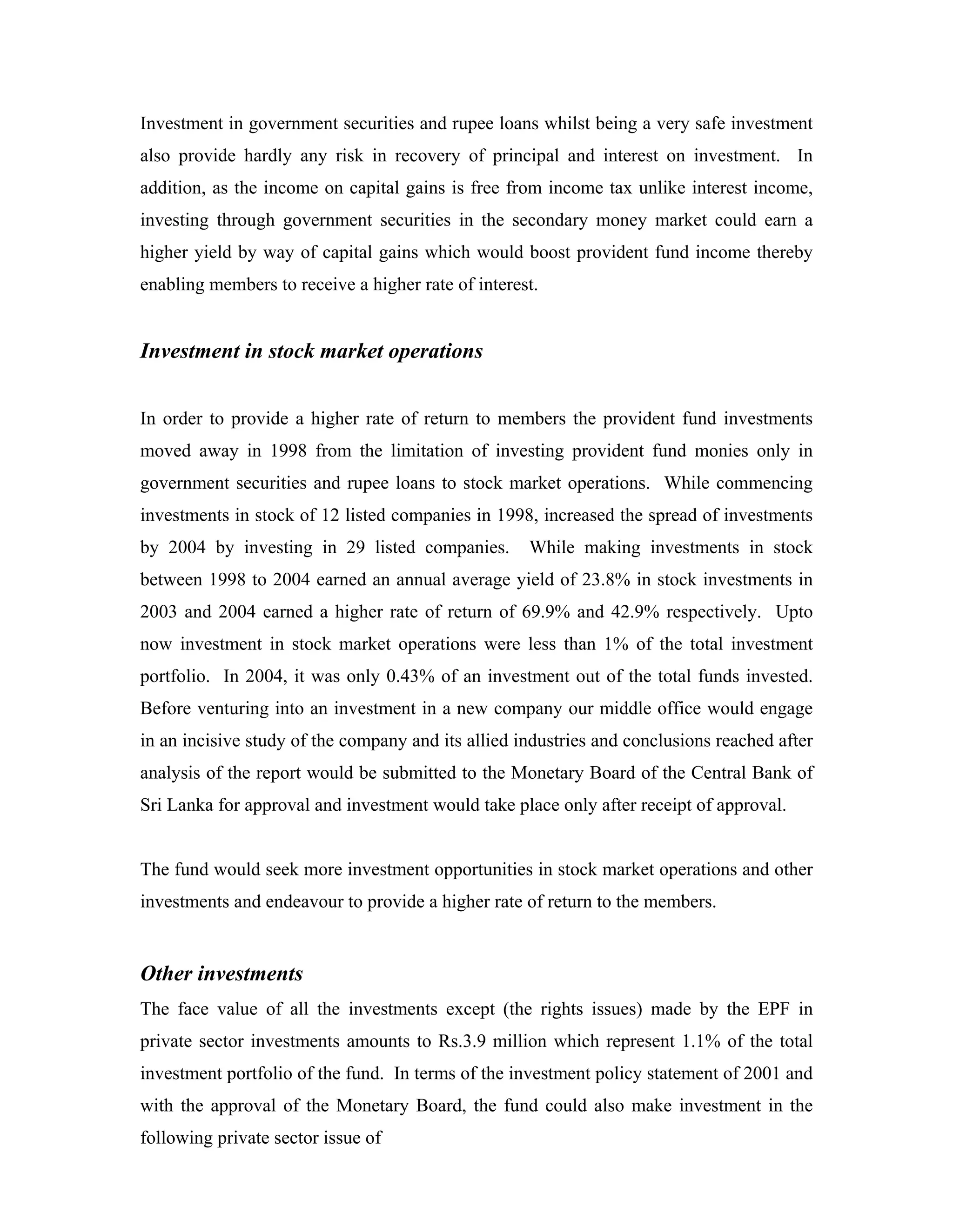 Investment in government securities and rupee loans whilst being a very safe investment
also provide hardly any risk in recovery of principal and interest on investment. In
addition, as the income on capital gains is free from income tax unlike interest income,
investing through government securities in the secondary money market could earn a
higher yield by way of capital gains which would boost provident fund income thereby
enabling members to receive a higher rate of interest.


Investment in stock market operations


In order to provide a higher rate of return to members the provident fund investments
moved away in 1998 from the limitation of investing provident fund monies only in
government securities and rupee loans to stock market operations. While commencing
investments in stock of 12 listed companies in 1998, increased the spread of investments
by 2004 by investing in 29 listed companies.        While making investments in stock
between 1998 to 2004 earned an annual average yield of 23.8% in stock investments in
2003 and 2004 earned a higher rate of return of 69.9% and 42.9% respectively. Upto
now investment in stock market operations were less than 1% of the total investment
portfolio. In 2004, it was only 0.43% of an investment out of the total funds invested.
Before venturing into an investment in a new company our middle office would engage
in an incisive study of the company and its allied industries and conclusions reached after
analysis of the report would be submitted to the Monetary Board of the Central Bank of
Sri Lanka for approval and investment would take place only after receipt of approval.


The fund would seek more investment opportunities in stock market operations and other
investments and endeavour to provide a higher rate of return to the members.


Other investments
The face value of all the investments except (the rights issues) made by the EPF in
private sector investments amounts to Rs.3.9 million which represent 1.1% of the total
investment portfolio of the fund. In terms of the investment policy statement of 2001 and
with the approval of the Monetary Board, the fund could also make investment in the
following private sector issue of
 