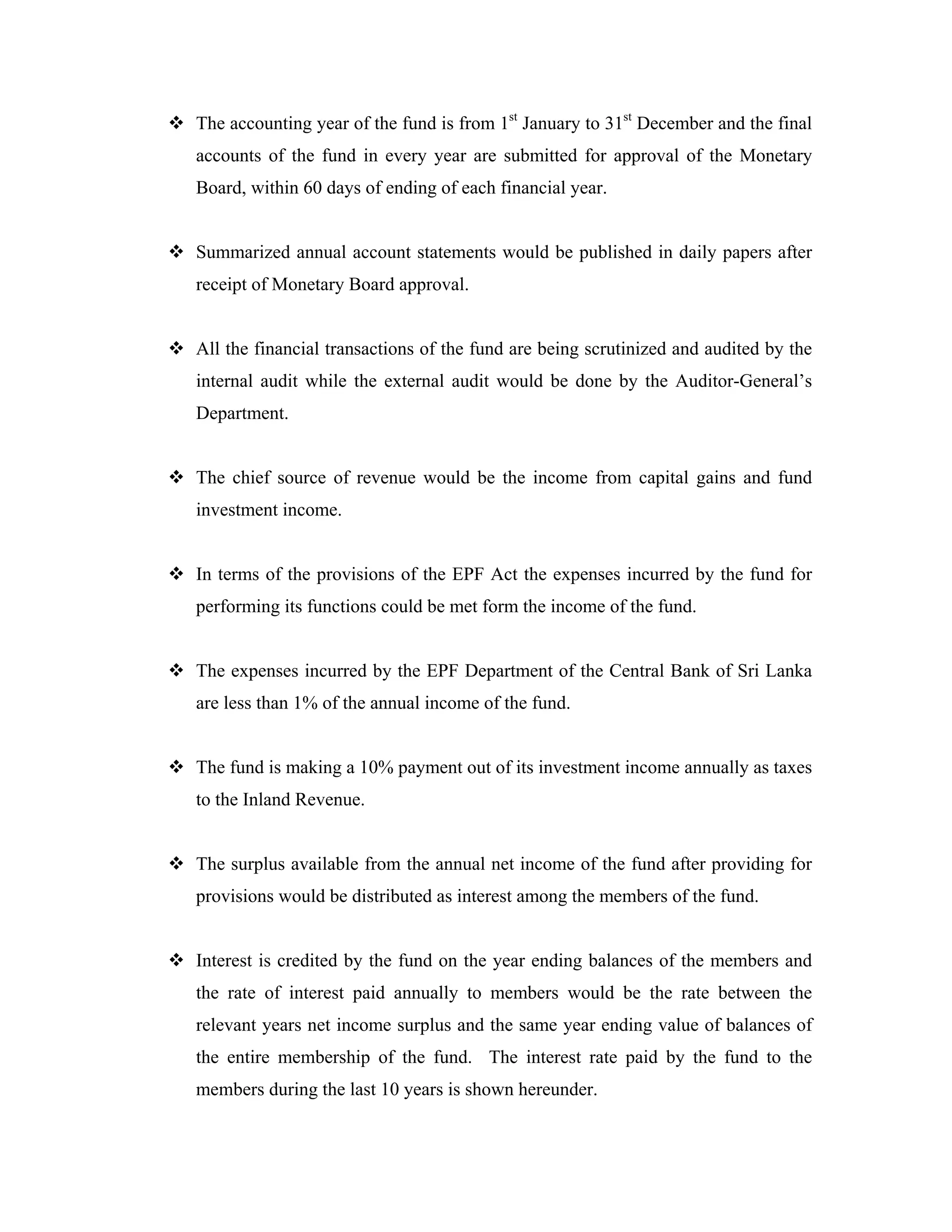 The accounting year of the fund is from 1st January to 31st December and the final
accounts of the fund in every year are submitted for approval of the Monetary
Board, within 60 days of ending of each financial year.


Summarized annual account statements would be published in daily papers after
receipt of Monetary Board approval.


All the financial transactions of the fund are being scrutinized and audited by the
internal audit while the external audit would be done by the Auditor-General’s
Department.


The chief source of revenue would be the income from capital gains and fund
investment income.


In terms of the provisions of the EPF Act the expenses incurred by the fund for
performing its functions could be met form the income of the fund.


The expenses incurred by the EPF Department of the Central Bank of Sri Lanka
are less than 1% of the annual income of the fund.


The fund is making a 10% payment out of its investment income annually as taxes
to the Inland Revenue.


The surplus available from the annual net income of the fund after providing for
provisions would be distributed as interest among the members of the fund.


Interest is credited by the fund on the year ending balances of the members and
the rate of interest paid annually to members would be the rate between the
relevant years net income surplus and the same year ending value of balances of
the entire membership of the fund. The interest rate paid by the fund to the
members during the last 10 years is shown hereunder.
 