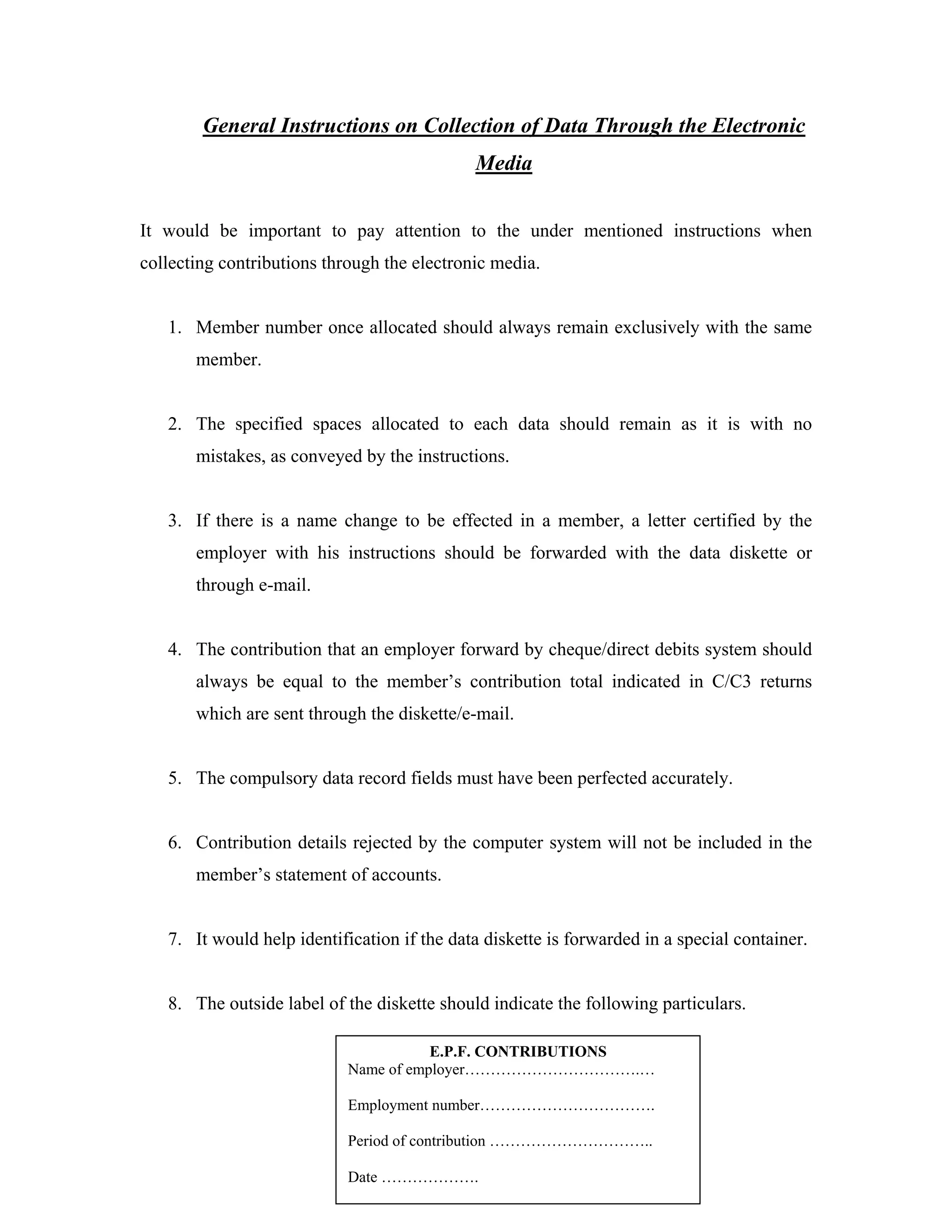 General Instructions on Collection of Data Through the Electronic
                                             Media


It would be important to pay attention to the under mentioned instructions when
collecting contributions through the electronic media.


   1. Member number once allocated should always remain exclusively with the same
       member.


   2. The specified spaces allocated to each data should remain as it is with no
       mistakes, as conveyed by the instructions.


   3. If there is a name change to be effected in a member, a letter certified by the
       employer with his instructions should be forwarded with the data diskette or
       through e-mail.


   4. The contribution that an employer forward by cheque/direct debits system should
       always be equal to the member’s contribution total indicated in C/C3 returns
       which are sent through the diskette/e-mail.


   5. The compulsory data record fields must have been perfected accurately.


   6. Contribution details rejected by the computer system will not be included in the
       member’s statement of accounts.


   7. It would help identification if the data diskette is forwarded in a special container.


   8. The outside label of the diskette should indicate the following particulars.

                                       E.P.F. CONTRIBUTIONS
                            Name of employer…………………………….…

                            Employment number…………………………….

                            Period of contribution …………………………..

                            Date ……………….
 