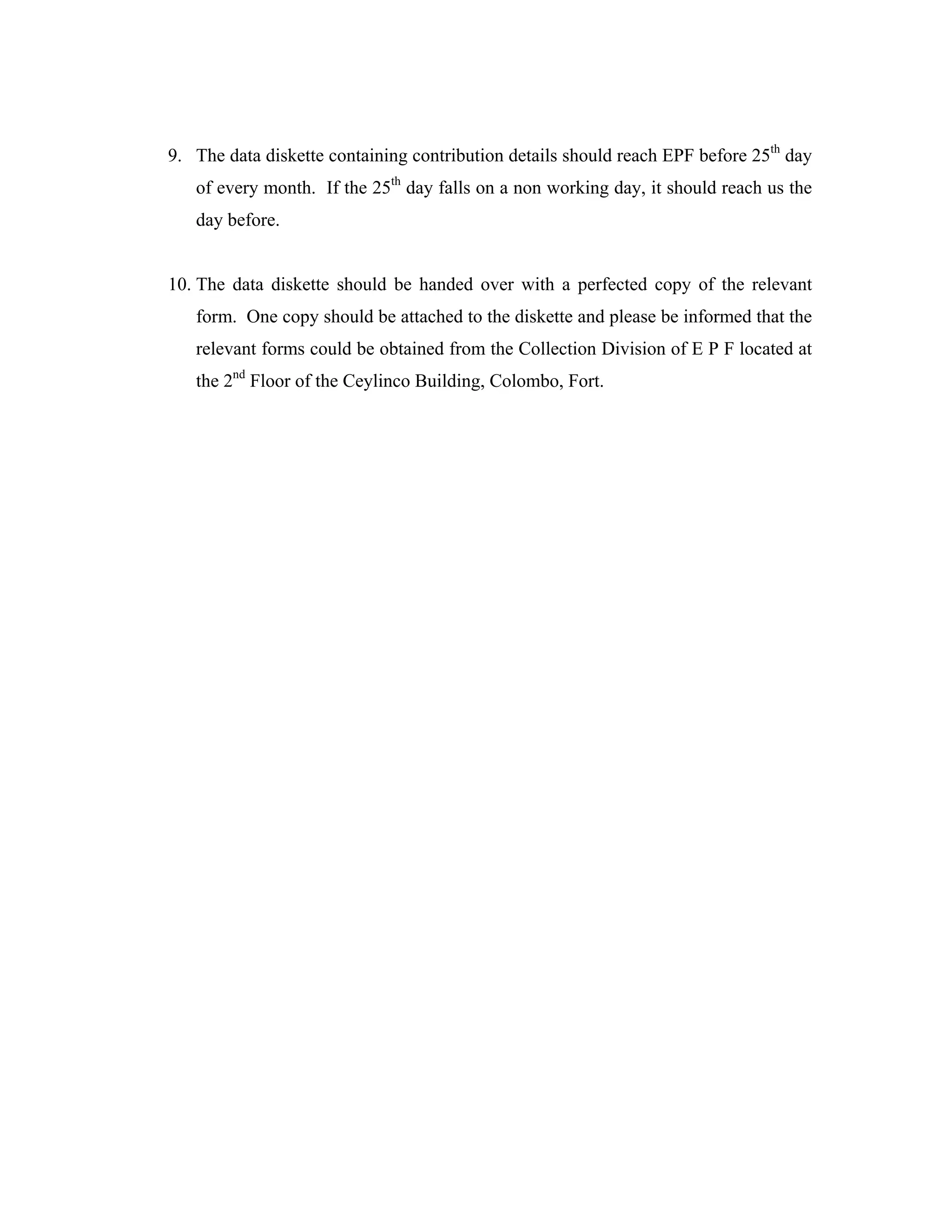 9. The data diskette containing contribution details should reach EPF before 25th day
   of every month. If the 25th day falls on a non working day, it should reach us the
   day before.


10. The data diskette should be handed over with a perfected copy of the relevant
   form. One copy should be attached to the diskette and please be informed that the
   relevant forms could be obtained from the Collection Division of E P F located at
   the 2nd Floor of the Ceylinco Building, Colombo, Fort.
 