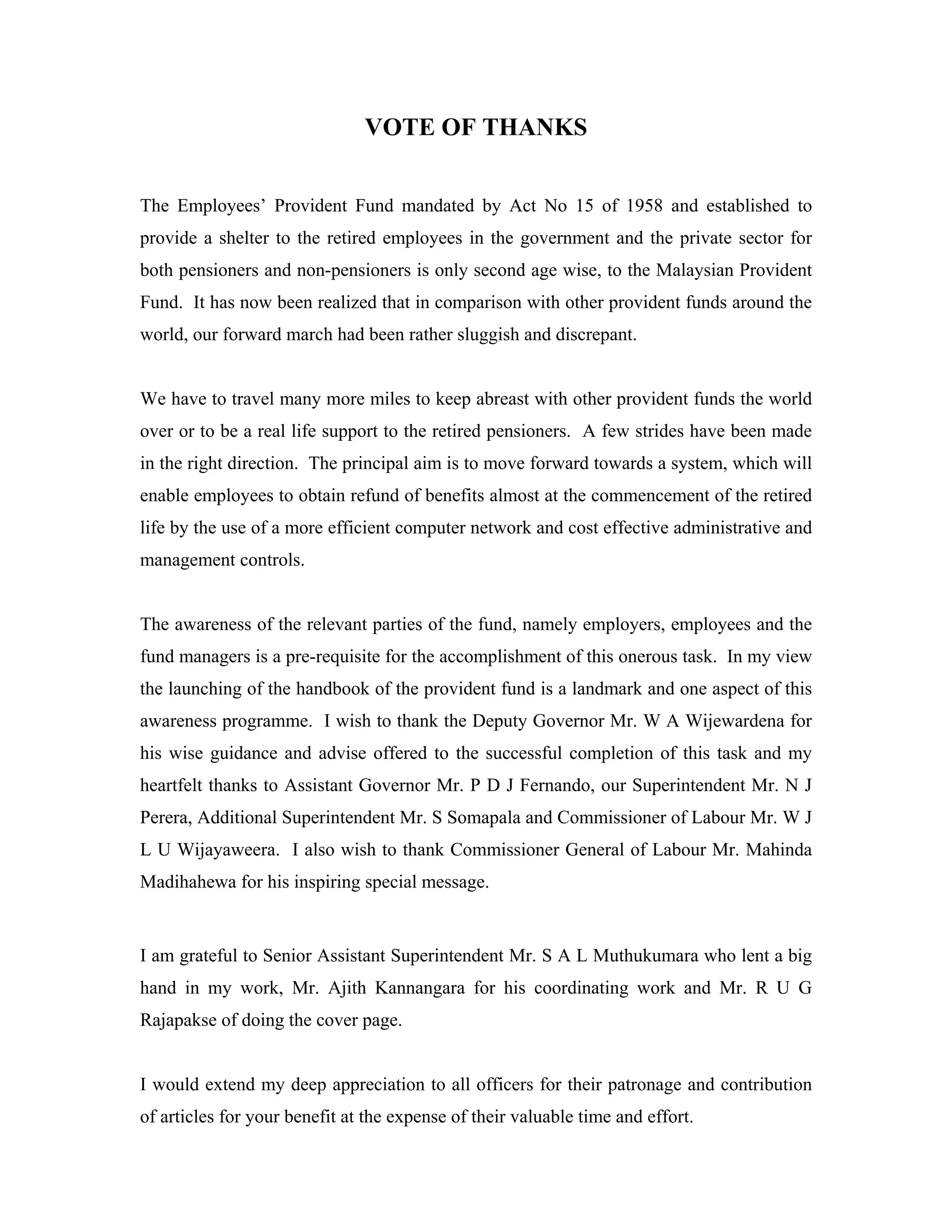 VOTE OF THANKS


The Employees’ Provident Fund mandated by Act No 15 of 1958 and established to
provide a shelter to the retired employees in the government and the private sector for
both pensioners and non-pensioners is only second age wise, to the Malaysian Provident
Fund. It has now been realized that in comparison with other provident funds around the
world, our forward march had been rather sluggish and discrepant.


We have to travel many more miles to keep abreast with other provident funds the world
over or to be a real life support to the retired pensioners. A few strides have been made
in the right direction. The principal aim is to move forward towards a system, which will
enable employees to obtain refund of benefits almost at the commencement of the retired
life by the use of a more efficient computer network and cost effective administrative and
management controls.


The awareness of the relevant parties of the fund, namely employers, employees and the
fund managers is a pre-requisite for the accomplishment of this onerous task. In my view
the launching of the handbook of the provident fund is a landmark and one aspect of this
awareness programme. I wish to thank the Deputy Governor Mr. W A Wijewardena for
his wise guidance and advise offered to the successful completion of this task and my
heartfelt thanks to Assistant Governor Mr. P D J Fernando, our Superintendent Mr. N J
Perera, Additional Superintendent Mr. S Somapala and Commissioner of Labour Mr. W J
L U Wijayaweera. I also wish to thank Commissioner General of Labour Mr. Mahinda
Madihahewa for his inspiring special message.


I am grateful to Senior Assistant Superintendent Mr. S A L Muthukumara who lent a big
hand in my work, Mr. Ajith Kannangara for his coordinating work and Mr. R U G
Rajapakse of doing the cover page.


I would extend my deep appreciation to all officers for their patronage and contribution
of articles for your benefit at the expense of their valuable time and effort.
 