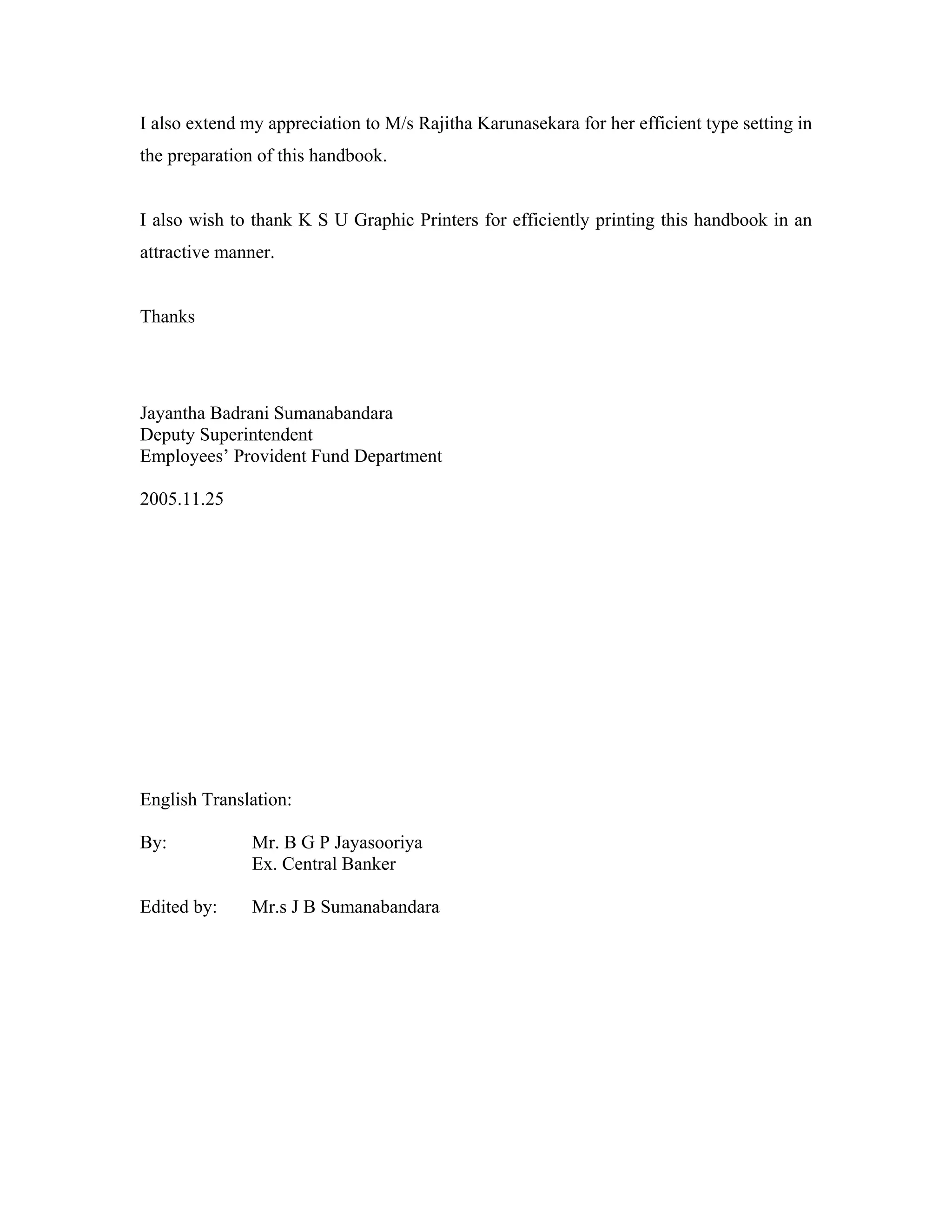 I also extend my appreciation to M/s Rajitha Karunasekara for her efficient type setting in
the preparation of this handbook.


I also wish to thank K S U Graphic Printers for efficiently printing this handbook in an
attractive manner.


Thanks




Jayantha Badrani Sumanabandara
Deputy Superintendent
Employees’ Provident Fund Department

2005.11.25




English Translation:

By:            Mr. B G P Jayasooriya
               Ex. Central Banker

Edited by:     Mr.s J B Sumanabandara
 