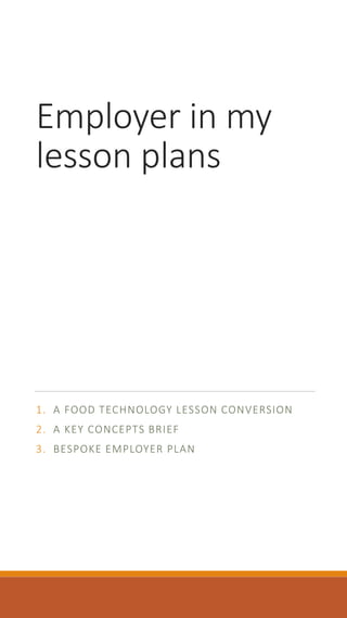 Employer in my 
lesson plans 
1. A FOOD TECHNOLOGY LESSON CONVERSION 
2. A KEY CONCEPTS BRIEF 
3. BESPOKE EMPLOYER PLAN 
 