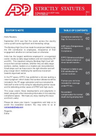 STRICTLY STATUTES
A Newsletter from ADP India

OCTOBER

EDITOR’S NOTE

201
3

TABLE OF CONTENTS
Pages

Hello Readers,
September 2013 saw that the courts across the country
come up with some significant and interesting rulings.
The Bombay High Court has made the employer liable to pay
the ESI contribution to employees, irrespective of their
engagement whether on contract basis or otherwise.
India has the largest workforce employed in un-organized
sector, mostly as daily wage workers and not covered by PF
and ESI. This important ruling by Bombay High Court will
ensure that contract workers, whether they are daily wage
workers, coolies, loaders or un-loaders are now protected.
Small steps such as these are in the right direction and will
play a large role in mobilising the workforce movement
towards organised sector.
In the PF space, EPFO, has published a circular quoting a
recent judgment, which states that canteen allowance will be
included in the PF wage calculation and has instructed its
field staff to refer to this ruling for adjudicating similar issues
and for defending similar cases at EPFAT and high courts
This issue covers these developments and judgments in
detail, along with other interesting information in the statutory
compliance space. We hope you enjoy reading this issue
and find it useful.
Please do share your inputs / suggestions and help us to
enrich the newsletter content. You may write to us at
contactadp@adp.com
Regards,
Editor

Compliance calendar for
Sep 13 (Time line for Oct 13)

02

ADP trains Entrepreneurs
on Statutory
Compliance…

03

EPFO Schemes excluded
from implementation of
direct benefit transfer…

04

Employer is liable to pay
ESI contribution for
contract workers …

05

Partners are not to be
included for coverage
under PF Act…

05

No accident
compensation for normal
death during employment

06

 