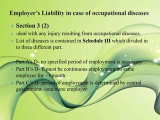 

Section 3 (2)



-deal with any injury resulting from occupational diseases.
List of diseases is contained in Schedule III which divided in
to three different part.









Part A’s D- no specified period of employment is necessary
Part B’s D- E must be continuous employment on same
employer for – 6month
Part C’s D- period of employment is determined by central
government –one/more employer

 