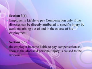 





Section 3(4)
Employer is Liable to pay Compensation only if the
diseases can be directly attributed to specific injury by
accident arising out of and in the course of his
employment.
Section 3(5)
the employer become liable to pay campensation as
soon as the aforesaid personal injury is caused to the
workman.

 