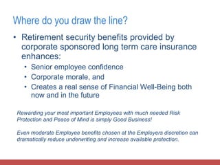 Retirement security benefits provided by corporate sponsored long term care insurance enhances: Senior employee confidence Corporate morale, and Creates a real sense of Financial Well-Being both now and in the future Where do you draw the line? Rewarding your most important Employees with much needed Risk Protection and Peace of Mind is simply Good Business!  Even moderate Employee benefits chosen at the Employers discretion can dramatically reduce underwriting and increase available protection. 